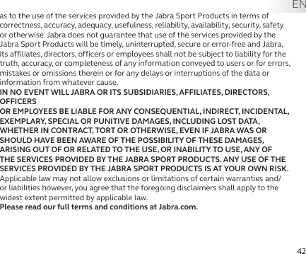 42as to the use of the services provided by the Jabra Sport Products in terms of correctness, accuracy, adequacy, usefulness, reliability, availability, security, safety or otherwise. Jabra does not guarantee that use of the services provided by the Jabra Sport Products will be timely, uninterrupted, secure or error-free and Jabra, its affiliates, directors, officers or employees shall not be subject to liability for the truth, accuracy, or completeness of any information conveyed to users or for errors, mistakes or omissions therein or for any delays or interruptions of the data or information from whatever cause. IN NO EVENT WILL JABRA OR ITS SUBSIDIARIES, AFFILIATES, DIRECTORS, OFFICERS  OR EMPLOYEES BE LIABLE FOR ANY CONSEQUENTIAL, INDIRECT, INCIDENTAL,  EXEMPLARY, SPECIAL OR PUNITIVE DAMAGES, INCLUDING LOST DATA, WHETHER IN CONTRACT, TORT OR OTHERWISE, EVEN IF JABRA WAS OR SHOULD HAVE BEEN AWARE OF THE POSSIBILITY OF THESE DAMAGES, ARISING OUT OF OR RELATED TO THE USE, OR INABILITY TO USE, ANY OF THE SERVICES PROVIDED BY THE JABRA SPORT PRODUCTS. ANY USE OF THE SERVICES PROVIDED BY THE JABRA SPORT PRODUCTS IS AT YOUR OWN RISK. Applicable law may not allow exclusions or limitations of certain warranties and/or liabilities however, you agree that the foregoing disclaimers shall apply to the widest extent permitted by applicable law. Please read our full terms and conditions at Jabra.com. EN