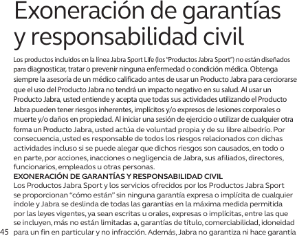 45Exoneración de garantías y responsabilidad civilLos productos incluidos en la línea Jabra Sport Life (los “Productos Jabra Sport”) no están diseñados para diagnosticar, tratar o prevenir ninguna enfermedad o condición médica. Obtenga siempre la asesoría de un médico calificado antes de usar un Producto Jabra para cerciorarse que el uso del Producto Jabra no tendrá un impacto negativo en su salud. Al usar un Producto Jabra, usted entiende y acepta que todas sus actividades utilizando el Producto Jabra pueden tener riesgos inherentes, implícitos y/o expresos de lesiones corporales o muerte y/o daños en propiedad. Al iniciar una sesión de ejercicio o utilizar de cualquier otra forma un Producto Jabra, usted actúa de voluntad propia y de su libre albedrío. Por consecuencia, usted es responsable de todos los riesgos relacionados con dichas actividades incluso si se puede alegar que dichos riesgos son causados, en todo o en parte, por acciones, inacciones o negligencia de Jabra, sus afiliados, directores, funcionarios, empleados u otras personas.EXONERACIÓN DE GARANTÍAS Y RESPONSABILIDAD CIVILLos Productos Jabra Sport y los servicios ofrecidos por los Productos Jabra Sport se proporcionan “cómo están” sin ninguna garantía expresa o implícita de cualquier índole y Jabra se deslinda de todas las garantías en la máxima medida permitida por las leyes vigentes, ya sean escritas u orales, expresas o implícitas, entre las que se incluyen, más no están limitadas a, garantías de título, comerciabilidad, idoneidad para un fin en particular y no infracción. Además, Jabra no garantiza ni hace garantía 