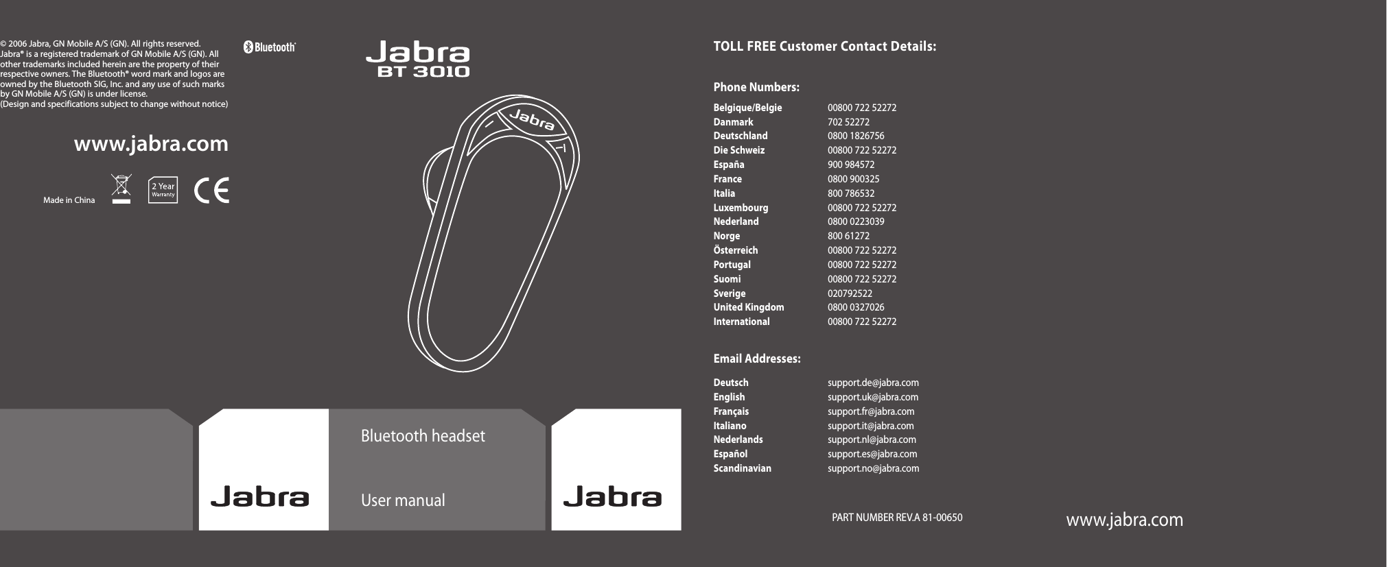 www.jabra.comwww.jabra.com© 2006 Jabra, GN Mobile A/S (GN). All rights reserved. Jabra® is a registered trademark of GN Mobile A/S (GN). All other trademarks included herein are the property of their respective owners. The Bluetooth® word mark and logos are owned by the Bluetooth SIG, Inc. and any use of such marks by GN Mobile A/S (GN) is under license.(Design and specifications subject to change without notice)Made in ChinaBluetooth headsetUser manualTOLL FREE Customer Contact Details:Phone Numbers:Belgique/Belgie  00800 722 52272 Danmark  702 52272 Deutschland  0800 1826756 Die Schweiz  00800 722 52272 España  900 984572 France  0800 900325 Italia  800 786532 Luxembourg  00800 722 52272 Nederland  0800 0223039 Norge  800 61272 Österreich  00800 722 52272 Portugal  00800 722 52272 Suomi  00800 722 52272 Sverige  020792522 United Kingdom  0800 0327026 International  00800 722 52272Email Addresses:Deutsch  support.de@jabra.com English  support.uk@jabra.com Français  support.fr@jabra.com Italiano  support.it@jabra.com Nederlands  support.nl@jabra.com Español  support.es@jabra.com Scandinavian  support.no@jabra.comwww.jabra.com   PART NUMBER REV.A 81-00650