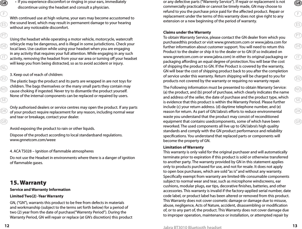 12GBFESPTDEITNLSUNOSEDKGR13Jabra BT3010 Bluetooth headsetGBFESPTDEITNLSUNOSEDKGR  •  If you experience discomfort or ringing in your ears, immediately     discontinue using the headset and consult a physician.  With continued use at high volume, your ears may become accustomed to the sound level, which may result in permanent damage to your hearing without any noticeable discomfort. Using the headset while operating a motor vehicle, motorcycle, watercraft orbicycle may be dangerous, and is illegal in some jurisdictions. Check your local laws. Use caution while using your headset when you are engaging in any activity that requires your full attention. While engaging in any such activity, removing the headset from your ear area or turning o your headset will keep you from being distracted, so as to avoid accident or injury. 3. Keep out of reach of children:The plastic bags the product and its parts are wrapped in are not toys for children. The bags themselves or the many small parts they contain may cause choking if ingested. Never try to dismantle the product yourself.  None of the internal components can be replaced or repaired by users. Only authorised dealers or service centres may open the product. If any parts of your product require replacement for any reason, including normal wear and tear or breakage, contact your dealer. Avoid exposing the product to rain or other liquids.Dispose of the product according to local standardsand regulations. www.gnnetcom.com/weee 4. ACA TS028 – Ignition of ammable atmospheresDo not use the Headset in environments where there is a danger of ignition of ammable gases.15. WarrantyService and Warranty InformationLimited Two(2) -Year WarrantyGN, (“GN”), warrants this product to be free from defects in materials and workmanship (subject to the terms set forth below) for a period of two (2) year from the date of purchase(“Warrenty Period”). During the Warranty Period, GN will repair or replace (at GN’s discretion) this product or any defective parts (“Warrenty Service”). If repair or replacement is not commercially practicable or cannot be timely made, GN may choose to refund to you the purchase price paid for the aected product. Repair or replacement under the terms of this warranty does not give right to any extension or a new beginning of the period of warranty. Claims under the Warranty To obtain Warranty Service, please contact the GN dealer from which you purchasedthis product or visit www.gnnetcom.com or www.jabra.com for further information about customer support. You will need to return this Product to the dealer or ship it to the dealer or to GN (if so indicated on www.gnnetcom.com or www.jabra.com) in either its original packaging or packaging aording an equal degree of protection.You will bear the cost of shipping the product to GN. If the Product is covered by the warranty, GN will bear the cost of shipping product back to you after the completion of service under this warranty. Return shipping will be charged to you for products not covered by the warranty or requiring no warranty repair. The Following information must be presented to obtain Warranty Service: (a) the product, and (b) proof of purchase, which clearly indicates the name and address of the seller, the date of purchase and the product type, which is evidence that this product is within the Warranty Period. Please further include (c) your return address. (d) daytime telephone number, and (e) reason for return. As part of GN/Jabra’s eorts to reduce environmental waste you understand that the product may consist of reconditioned equipment that contains usedcomponents, some of which have been reworked. The used components all live up to GN/Jabra’s high quality standards and comply with the GN product performance and reliability specications. You understand that replaced parts or components will become the property of GN.Limitation of Warranty This warranty is only valid for the original purchaser and will automatically terminate prior to expiration if this product is sold or otherwise transferred to another party. The warranty provided by GN in this statement applies only to products purchased for use, and not for resale. It does not apply to open box purchases, which are sold “as is” and without any warranty. Specically exempt from warranty are limited-life consumable components subject to normal wear and tear, such as microphone windscreens, ear cushions, modular plugs, ear tips, decorative nishes, batteries, and other accessories. This warranty is invalid if the factory-applied serial number, date code label, or product label has been altered or removed from this product. This Warranty does not cover cosmetic damage or damage due to misuse, abuse, negligence, Acts of Nature, accident, disassembling or modication of, or to any part of, the product. This Warranty does not cover damage due to improper operation, maintenance or installation, or attempted repair by 