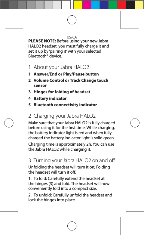 US/CAPLEASE NOTE: Before using your new Jabra HALO2 headset, you must fully charge it and  set it up by ‘pairing it’ with your selected  Bluetooth® device.1  About your Jabra HALO21  Answer/End or Play/Pause button2  Volume Control or Track Change touch sensor3  Hinges for folding of headset4  Battery indicator5  Bluetooth connectivity indicator2  Charging your Jabra HALO2Make sure that your Jabra HALO2 is fully charged before using it for the rst time. While charging, the battery indicator light is red and when fully charged the battery indicator light is solid green. Charging time is approximately 2h. You can use the Jabra HALO2 while charging it.3  Turning your Jabra HALO2 on and oﬀUnfolding the headset will turn it on; Folding the headset will turn it o.1.  To fold: Carefully extend the headset at the hinges (3) and fold. The headset will now conveniently fold into a compact size.2.  To unfold: Carefully unfold the headset and lock the hinges into place.