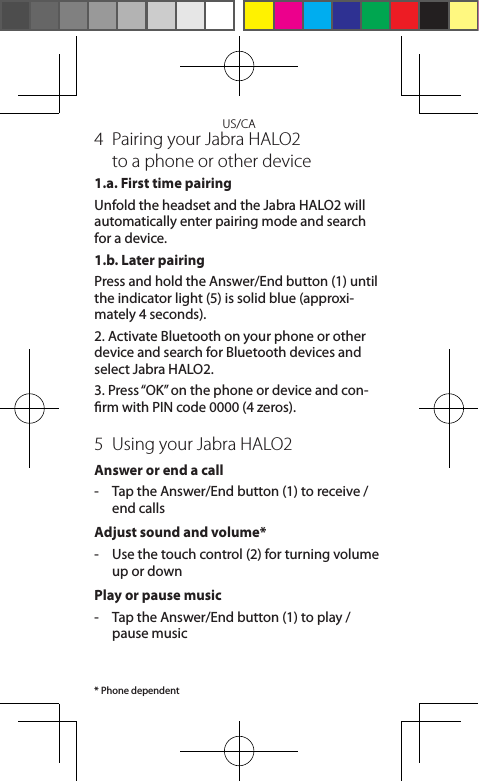 US/CA4  Pairing your Jabra HALO2  to a phone or other device1.a. First time pairingUnfold the headset and the Jabra HALO2 will automatically enter pairing mode and search for a device. 1.b. Later pairingPress and hold the Answer/End button (1) until the indicator light (5) is solid blue (approxi-mately 4 seconds).2. Activate Bluetooth on your phone or other device and search for Bluetooth devices and select Jabra HALO2.3. Press “OK” on the phone or device and con-rm with PIN code 0000 (4 zeros).5  Using your Jabra HALO2Answer or end a call-  Tap the Answer/End button (1) to receive / end callsAdjust sound and volume*-   Use the touch control (2) for turning volume up or downPlay or pause music -   Tap the Answer/End button (1) to play / pause music* Phone dependent
