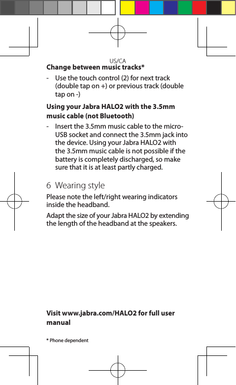 US/CAChange between music tracks*-   Use the touch control (2) for next track (double tap on +) or previous track (double tap on -)Using your Jabra HALO2 with the 3.5mm music cable (not Bluetooth) -   Insert the 3.5mm music cable to the micro-USB socket and connect the 3.5mm jack into the device. Using your Jabra HALO2 with the 3.5mm music cable is not possible if the battery is completely discharged, so make sure that it is at least partly charged.6  Wearing stylePlease note the left/right wearing indicators inside the headband.Adapt the size of your Jabra HALO2 by extending the length of the headband at the speakers.Visit www.jabra.com/HALO2 for full user manual* Phone dependent