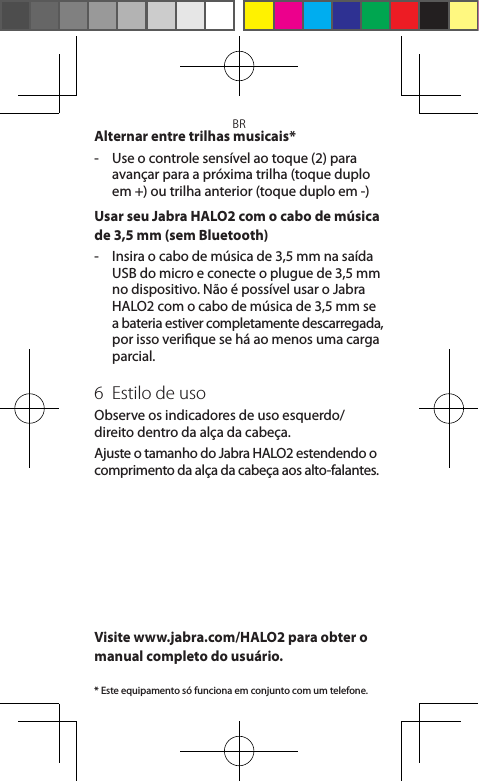 BRAlternar entre trilhas musicais*-   Use o controle sensível ao toque (2) para avançar para a próxima trilha (toque duplo em +) ou trilha anterior (toque duplo em -)Usar seu Jabra HALO2 com o cabo de música de 3,5 mm (sem Bluetooth) -   Insira o cabo de música de 3,5 mm na saída USB do micro e conecte o plugue de 3,5 mm  no dispositivo. Não é possível usar o Jabra HALO2 com o cabo de música de 3,5 mm se  a bateria estiver completamente descarregada, por isso verique se há ao menos uma carga parcial.6  Estilo de usoObserve os indicadores de uso esquerdo/direito dentro da alça da cabeça.Ajuste o tamanho do Jabra HALO2 estendendo o comprimento da alça da cabeça aos alto-falantes.Visite www.jabra.com/HALO2 para obter o manual completo do usuário.* Este equipamento só funciona em conjunto com um telefone.