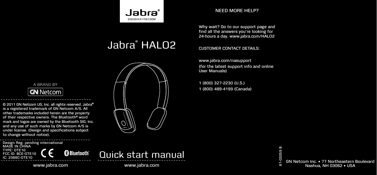   81-03359 BNEED MORE HELP?© 2011 GN Netcom US, Inc. all rights reserved. Jabra® is a registered trademark of GN Netcom A/S. All other trademarks included herein are the property  of their respective owners. The Bluetooth® word mark and logos are owned by the Bluetooth SIG, Inc. and any use of such marks by GN Netcom A/S is under license. (Design and specifications subject  to change without notice).www.jabra.comDesign Reg. pending internationalMADE IN CHINATYPE: OTE10FCC ID: BCE-OTE10IC: 2386C-OTE10 Quick start manualwww.jabra.comWhy wait? Go to our support page and  find all the answers you’re looking for  24-hours a day. www.jabra.com/HALO2CUSTOMER CONTACT DETAILS:www.jabra.com/nasupport(for the latest support info and online  User Manuals)1 (800) 327-2230 (U.S.)1 (800) 489-4199 (Canada)GN Netcom Inc. • 77 Northeastern Boulevard  Nashua, NH 03062 • USAJabra® HALO2 