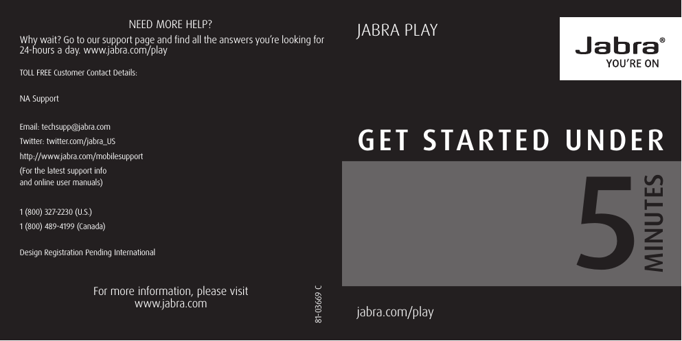 GET STARTED UNDERjabra.com/play  MINUTES581-03669 C Why wait? Go to our support page and find all the answers you’re looking for 24-hours a day. www.jabra.com/playNEED MORE HELP?For more information, please visit www.jabra.comJABRA PLAYDesign Registration Pending InternationalTOLL FREE Customer Contact Details:NA SupportEmail: techsupp@jabra.comTwitter: twitter.com/jabra_UShttp://www.jabra.com/mobilesupport(For the latest support info  and online user manuals)1 (800) 327-2230 (U.S.)1 (800) 489-4199 (Canada)