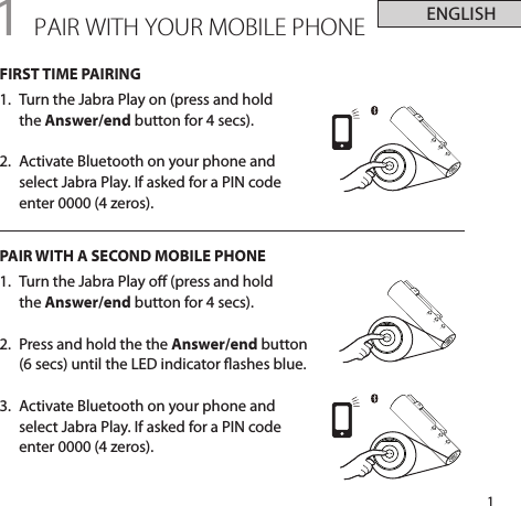 ENGLISH1+-+-+-1 PAIR WITH YOUR MOBILE PHONEFIRST TIME PAIRING1.  Turn the Jabra Play on (press and hold  the Answer/end button for 4 secs).2.  Activate Bluetooth on your phone and select Jabra Play. If asked for a PIN code enter 0000 (4 zeros).PAIR WITH A SECOND MOBILE PHONE1.  Turn the Jabra Play o (press and hold  the Answer/end button for 4 secs).2.  Press and hold the the Answer/end button (6 secs) until the LED indicator ashes blue.3.  Activate Bluetooth on your phone and select Jabra Play. If asked for a PIN code enter 0000 (4 zeros).