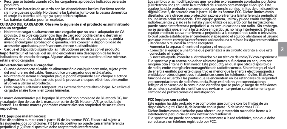 ES•  Recargue su batería usando sólo los cargadores aprobados indicados para este producto. •  Deseche las baterías de acuerdo con las disposiciones locales. Por favor recicle siempre que sea posible. No deseche las baterías junto con la basura doméstica ni arroje las baterías al fuego ya que podrían explotar.•  Las baterías dañadas podrían explotar. CUIDADO DEL CARGADOR: Observe lo siguiente si el producto es suministrado con un cargador•  No intente cargar su altavoz con otro cargador que no sea el adaptador de CA provisto. El uso de cualquier otro tipo de cargador podría dañar o destruir el altavoz y además podría resultar peligroso. El uso de otros cargadores podría invalidar cualquier aprobación o garantía. Para conocer la disponibilidad de accesorios aprobados, por favor consulte con su distribuidor. •  Cargue el dispositivo siguiendo las instrucciones provistas con el producto.Importante: En el manual del usuario encontrará una descripción de las luces indicadoras del estado de carga. Algunos altavoces no se pueden utilizar mientras están siendo cargados.¡Advertencias sobre el cargador!•  Cuando desconecte el cable de alimentación o cualquier accesorio, sujete y tire del enchufe, no del cable. Nunca utilice un cargador que esté dañado.•  No intente desarmar el cargador ya que podría exponerle a un choque eléctrico peligroso. Un armado incorrecto podría provocar choques eléctricos o incendios al volver a utilizar el producto.•  Evite cargar su altavoz a temperaturas extremadamente altas o bajas. No utilice el cargador al aire libre ni en zonas húmedas.La marca denominativa y el logotipo Bluetooth® son propiedad de Bluetooth SIG, Inc.  y cualquier tipo de uso de la marca por parte de GN Netcom A/S se realiza bajo licencia. Las demás marcas y nombres comerciales son propiedad de sus titulares respectivos.FCC (equipos inalámbricos):Este dispositivo cumple con la parte 15 de las normas FCC. El uso está sujeto a las siguientes dos condiciones: (1) Este dispositivo no puede causar interferencia perjudicial y (2) Este dispositivo debe aceptar toda interferencia.Los cambios o las modificaciones que no estén expresamente aprobados por Jabra (GN Netcom, Inc.) anularán la autoridad del usuario para manejar el equipo. Este equipo ha sido probado y se comprobó que cumple con los límites de un dispositivo digital Clase B, de acuerdo con la parte 15 de las normas FCC. Dichos límites están diseñados para ofrecer una protección razonable frente a la interferencia perjudicial en una instalación residencial. Este equipo genera, utiliza y puede emitir energía de radiofrecuencia y, si no se lo instala y se lo utiliza de acuerdo con las instrucciones, puede causar interferencia perjudicial a las comunicaciones por radio.  Sin embargo, no se garantiza que, en una instalación en particular, no haya interferencia. Si este equipo en efecto causa interferencia perjudicial a la recepción de radio o televisión, lo cual puede establecerse encendiendo y apagando el equipo, alentamos al usuario  para que intente corregir la interferencia aplicando una o más de las siguientes medidas: - Reorientar o reubicar la antena receptora.- Aumentar la separación entre el equipo y el receptor.- Conectar el equipo a una toma que pertenezca a un circuito distinto al que está conectado el receptor. - Si necesita ayuda, consulte al distribuidor o a un técnico de radio/TV con experiencia.El dispositivo y su antena no deben ubicarse juntos ni funcionar en conjunto con ninguna otra antena ni transmisor. Este producto, al igual que otros dispositivos de radio, emite energía electromagnética de radiofrecuencia. Sin embargo, el nivel de energía emitido por este dispositivo es menor que la energía electromagnética emitida por otros dispositivos inalámbricos como los teléfonos móviles. El altavoz funciona de acuerdo a las pautas que se encuentran en los estándares de seguridad y recomendaciones de radiofrecuencia. Estos estándares y recomendaciones reflejan el consenso de la comunidad científica que se produjo luego de reflexiones de paneles y comités de científicos que revisan e interpretan constantemente gran cantidad de publicaciones de investigación.FCC (equipos con cable):Este equipo ha sido probado y se comprobó que cumple con los límites de un dispositivo digital Clase B, de acuerdo con la parte 15 de las normas FCC.Dichos límites están diseñados para ofrecer una protección razonable frente a la interferencia perjudicial en una instalación residencial.El dispositivo no puede conectarse directamente a la red telefónica, sino que debe conectarse a un teléfono registrado por FCC.