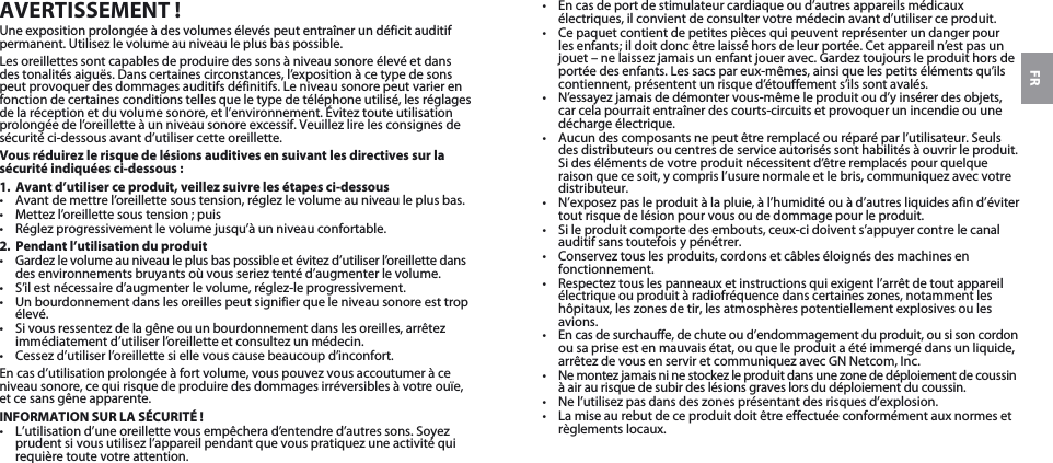 FRAVERTISSEMENT!Une exposition prolongée à des volumes élevés peut entraîner un déficit auditif permanent. Utilisez le volume au niveau le plus bas possible.Les oreillettes sont capables de produire des sons à niveau sonore élevé et dans des tonalités aiguës. Dans certaines circonstances, l’exposition à ce type de sons peut provoquer des dommages auditifs définitifs. Le niveau sonore peut varier en fonction de certaines conditions telles que le type de téléphone utilisé, les réglages de la réception et du volume sonore, et l’environnement. Évitez toute utilisation prolongée de l’oreillette à un niveau sonore excessif. Veuillez lire les consignes de sécurité ci-dessous avant d’utiliser cette oreillette.Vous réduirez le risque de lésions auditives en suivant les directives sur la sécurité indiquées ci-dessous:1. Avant d’utiliser ce produit, veillez suivre les étapes ci-dessous• Avant de mettre l’oreillette sous tension, réglez le volume au niveau le plus bas.• Mettez l’oreillette sous tension ; puis• Réglez progressivement le volume jusqu’à un niveau confortable.2. Pendant l’utilisation du produit• Gardez le volume au niveau le plus bas possible et évitez d’utiliser l’oreillette dans des environnements bruyants où vous seriez tenté d’augmenter le volume.• S’il est nécessaire d’augmenter le volume, réglez-le progressivement.• Un bourdonnement dans les oreilles peut signifier que le niveau sonore est trop élevé.• Si vous ressentez de la gêne ou un bourdonnement dans les oreilles, arrêtez immédiatement d’utiliser l’oreillette et consultez un médecin.• Cessez d’utiliser l’oreillette si elle vous cause beaucoup d’inconfort.En cas d’utilisation prolongée à fort volume, vous pouvez vous accoutumer à ce niveau sonore, ce qui risque de produire des dommages irréversibles à votre ouïe,  et ce sans gêne apparente.INFORMATION SUR LA SÉCURITÉ !• L’utilisation d’une oreillette vous empêchera d’entendre d’autres sons. Soyez prudent si vous utilisez l’appareil pendant que vous pratiquez une activité qui requière toute votre attention.• En cas de port de stimulateur cardiaque ou d’autres appareils médicaux électriques, il convient de consulter votre médecin avant d’utiliser ce produit.• Ce paquet contient de petites pièces qui peuvent représenter un danger pour les enfants; il doit donc être laissé hors de leur portée. Cet appareil n’est pas un jouet – ne laissez jamais un enfant jouer avec. Gardez toujours le produit hors de portée des enfants. Les sacs par eux-mêmes, ainsi que les petits éléments qu’ils contiennent, présentent un risque d’étouffement s’ils sont avalés. • N’essayez jamais de démonter vous-même le produit ou d’y insérer des objets, car cela pourrait entraîner des courts-circuits et provoquer un incendie ou une décharge électrique. • Aucun des composants ne peut être remplacé ou réparé par l’utilisateur. Seuls des distributeurs ou centres de service autorisés sont habilités à ouvrir le produit. Si des éléments de votre produit nécessitent d’être remplacés pour quelque raison que ce soit, y compris l’usure normale et le bris, communiquez avec votre distributeur.• N’exposez pas le produit à la pluie, à l’humidité ou à d’autres liquides afin d’éviter tout risque de lésion pour vous ou de dommage pour le produit.• Si le produit comporte des embouts, ceux-ci doivent s’appuyer contre le canal auditif sans toutefois y pénétrer.• Conservez tous les produits, cordons et câbles éloignés des machines en fonctionnement.• Respectez tous les panneaux et instructions qui exigent l’arrêt de tout appareil électrique ou produit à radiofréquence dans certaines zones, notamment les hôpitaux, les zones de tir, les atmosphères potentiellement explosives ou les avions.• En cas de surchauffe, de chute ou d’endommagement du produit, ou si son cordon ou sa prise est en mauvais état, ou que le produit a été immergé dans un liquide, arrêtez de vous en servir et communiquez avec GNNetcom,Inc.• Ne montez jamais ni ne stockez le produit dans une zone de déploiement de coussin à air au risque de subir des lésions graves lors du déploiement du coussin.• Ne l’utilisez pas dans des zones présentant des risques d’explosion.• La mise au rebut de ce produit doit être effectuée conformément aux normes et règlements locaux.