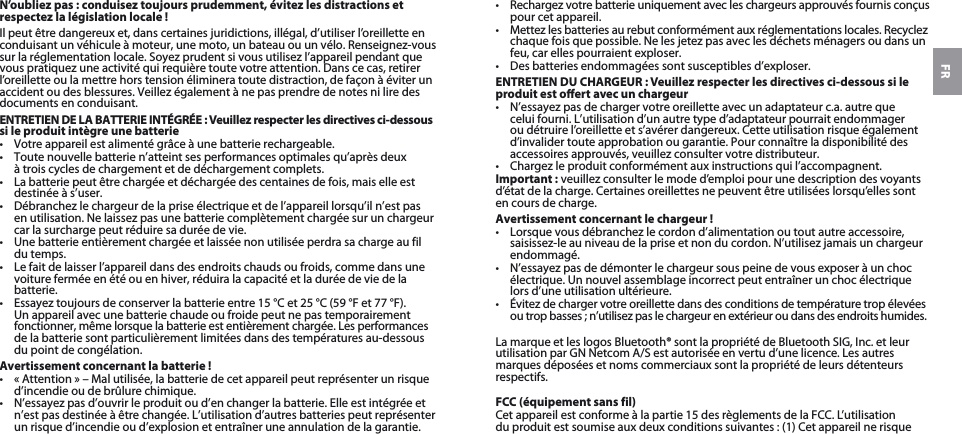 FRN’oubliez pas: conduisez toujours prudemment, évitez les distractions et respectez la législation locale!Il peut être dangereux et, dans certaines juridictions, illégal, d’utiliser l’oreillette en conduisant un véhicule à moteur, une moto, un bateau ou un vélo. Renseignez-vous sur la réglementation locale. Soyez prudent si vous utilisez l’appareil pendant que vous pratiquez une activité qui requière toute votre attention. Dans ce cas, retirer l’oreillette ou la mettre hors tension éliminera toute distraction, de façon à éviter un accident ou des blessures. Veillez également à ne pas prendre de notes ni lire des documents en conduisant.ENTRETIEN DE LA BATTERIE INTÉGRÉE : Veuillez respecter les directives ci-dessous si le produit intègre une batterie• Votre appareil est alimenté grâce à une batterie rechargeable. • Toute nouvelle batterie n’atteint ses performances optimales qu’après deux à trois cycles de chargement et de déchargement complets.• La batterie peut être chargée et déchargée des centaines de fois, mais elle est destinée à s’user. • Débranchez le chargeur de la prise électrique et de l’appareil lorsqu’il n’est pas en utilisation. Ne laissez pas une batterie complètement chargée sur un chargeur car la surcharge peut réduire sa durée de vie. • Une batterie entièrement chargée et laissée non utilisée perdra sa charge au fil du temps. • Le fait de laisser l’appareil dans des endroits chauds ou froids, comme dans une voiture fermée en été ou en hiver, réduira la capacité et la durée de vie de la batterie. • Essayez toujours de conserver la batterie entre 15°C et 25°C (59°F et 77°F). Un appareil avec une batterie chaude ou froide peut ne pas temporairement fonctionner, même lorsque la batterie est entièrement chargée. Les performances de la batterie sont particulièrement limitées dans des températures au-dessous du point de congélation. Avertissement concernant la batterie!• « Attention » – Mal utilisée, la batterie de cet appareil peut représenter un risque d’incendie ou de brûlure chimique. • N’essayez pas d’ouvrir le produit ou d’en changer la batterie. Elle est intégrée et n’est pas destinée à être changée. L’utilisation d’autres batteries peut représenter un risque d’incendie ou d’explosion et entraîner une annulation de la garantie. • Rechargez votre batterie uniquement avec les chargeurs approuvés fournis conçus pour cet appareil. • Mettez les batteries au rebut conformément aux réglementations locales. Recyclez chaque fois que possible. Ne les jetez pas avec les déchets ménagers ou dans un feu, car elles pourraient exploser.• Des batteries endommagées sont susceptibles d’exploser. ENTRETIEN DU CHARGEUR : Veuillez respecter les directives ci-dessous si le produit est oert avec un chargeur• N’essayez pas de charger votre oreillette avec un adaptateur c.a. autre que celui fourni. L’utilisation d’un autre type d’adaptateur pourrait endommager ou détruire l’oreillette et s’avérer dangereux. Cette utilisation risque également d’invalider toute approbation ou garantie. Pour connaître la disponibilité des accessoires approuvés, veuillez consulter votre distributeur. • Chargez le produit conformément aux instructions qui l’accompagnent.Important: veuillez consulter le mode d’emploi pour une description des voyants d’état de la charge. Certaines oreillettes ne peuvent être utilisées lorsqu’elles sont en cours de charge.Avertissement concernant le chargeur!• Lorsque vous débranchez le cordon d’alimentation ou tout autre accessoire, saisissez-le au niveau de la prise et non du cordon. N’utilisez jamais un chargeur endommagé.• N’essayez pas de démonter le chargeur sous peine de vous exposer à un choc électrique. Un nouvel assemblage incorrect peut entraîner un choc électrique lors d’une utilisation ultérieure.• Évitez de charger votre oreillette dans des conditions de température trop élevées ou trop basses ; n’utilisez pas le chargeur en extérieur ou dans des endroits humides.La marque et les logos Bluetooth® sont la propriété de Bluetooth SIG, Inc. et leur utilisation par GN Netcom A/S est autorisée en vertu d’une licence. Les autres marques déposées et noms commerciaux sont la propriété de leurs détenteurs respectifs.FCC (équipement sans fil)Cet appareil est conforme à la partie15 des règlements de la FCC. L’utilisation du produit est soumise aux deux conditions suivantes: (1) Cet appareil ne risque 