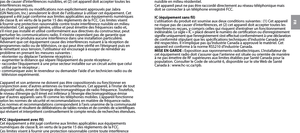 FRpas de causer d’interférences nuisibles, et (2) cet appareil doit accepter toutes les interférences reçues.Les changements ou modifications non explicitement approuvés par Jabra (GNNetcom, Inc.) annuleront le droit de l’utilisateur à utiliser cet équipement. Cet appareil a été jugé conforme aux limites applicables aux équipements numériques de classeB, en vertu de la partie15 des règlements de laFCC. Ces limites visent à fournir une protection raisonnable contre toute interférence nuisible en milieu résidentiel. Cet appareil génère, utilise et peut émettre des fréquences radio et, s’il n’est pas installé et utilisé conformément aux directives du constructeur, peut perturber les communications radio. Il n’existe cependant pas de garantie que l’appareil ne produira aucune interférence dans une installation particulière. Advenant que cet équipement cause des interférences nuisant à la réception de programmes radio ou de télévision, ce qui peut être vérifié en l’éteignant puis en le remettant sous tension, l’utilisateur est encouragé à essayer de remédier au problème en prenant les mesures suivantes:- réorienter ou déplacer l’antenne réceptrice;- augmenter la distance qui sépare l’équipement du poste récepteur;- raccorder l’équipement à une prise secteur installée sur un circuit autre que celui utilisé par le récepteur;- communiquer avec le revendeur ou demander l’aide d’un technicien radio ou de télévision expérimenté.L’appareil et son antenne ne doivent pas être copositionnés ou fonctionner en conjonction avec d’autres antennes ou transmetteurs. Cet appareil, à l’instar de tout dispositif radio, émet de l’énergie électromagnétique de radio fréquence. Toutefois, le niveau d’énergie qu’il émet est inférieur à l’énergie électromagnétique émise par d’autres appareils sans fil comme les téléphones mobiles. L’appareil fonctionne selon les normes de sécurité et recommandations en matière de fréquence radio. Ces normes et recommandations correspondent à l’avis unanime de la communauté scientifique et résultent de délibérations de tables rondes et de comités de scientifiques qui révisent et interprètent continuellement le compte rendu de recherches étendues.FCC (équipement avec fil)Cet équipement a été jugé conforme aux limites applicables aux équipements numériques de classeB, en vertu de la partie15 des règlements de laFCC.Ces limites visent à fournir une protection raisonnable contre toute interférence nuisible en milieu résidentiel.Cet appareil peut ne pas être raccordé directement au réseau téléphonique mais doit se connecter à un téléphone enregistré FCC.IC (équipement sans fil)L’utilisation du produit est soumise aux deux conditions suivantes: (1) Cet appareil  ne risque pas de causer d’interférences, et (2) cet appareil doit accepter toutes les  interférences reçues, y compris celles qui risquent d’entraîner un fonctionnement indésirable. Le sigle « IC » placé devant le numéro de certification ou d’enregistrement signifie uniquement que l’enregistrement s’est effectué conformément à une déclaration de conformité stipulant que les spécifications techniques d’Industrie Canada ont été respectées. Il n’implique pas qu’Industrie Canada a approuvé le matériel. Cet appareil est conforme à la normeRSS210 d’Industrie Canada.MISE EN GARDE: Exposition aux rayonnements radioélectriques. L’installateur de cet équipement radio doit s’assurer que l’antenne est située ou orientée de manière à ne pas émettre de RF supérieures aux limites établies par Santé Canada pour la population. Consulter le Code de sécurité6, disponible sur le site Web de Santé Canada à: www.hc-sc.ca/rpb.