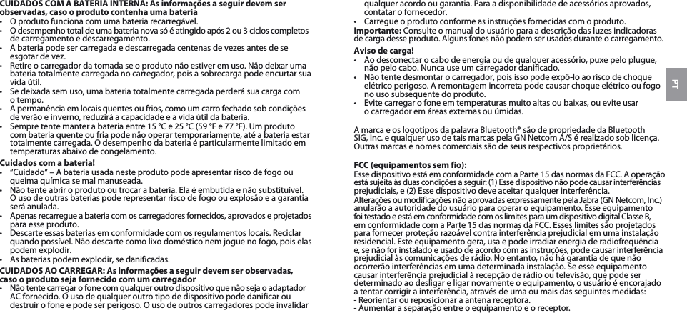 PTCUIDADOS COM A BATERIA INTERNA: As informações a seguir devem ser observadas, caso o produto contenha uma bateria•  O produto funciona com uma bateria recarregável. •  O desempenho total de uma bateria nova só é atingido após 2 ou 3 ciclos completos de carregamento e descarregamento.•  A bateria pode ser carregada e descarregada centenas de vezes antes de se esgotar de vez. •  Retire o carregador da tomada se o produto não estiver em uso. Não deixar uma bateria totalmente carregada no carregador, pois a sobrecarga pode encurtar sua vida útil. •  Se deixada sem uso, uma bateria totalmente carregada perderá sua carga com  o tempo. •  A permanência em locais quentes ou frios, como um carro fechado sob condições de verão e inverno, reduzirá a capacidade e a vida útil da bateria. •  Sempre tente manter a bateria entre 15 °C e 25 °C (59 °F e 77 °F). Um produto com bateria quente ou fria pode não operar temporariamente, até a bateria estar totalmente carregada. O desempenho da bateria é particularmente limitado em temperaturas abaixo de congelamento. Cuidados com a bateria!•  “Cuidado” – A bateria usada neste produto pode apresentar risco de fogo ou queima química se mal manuseada. •  Não tente abrir o produto ou trocar a bateria. Ela é embutida e não substituível. O uso de outras baterias pode representar risco de fogo ou explosão e a garantia será anulada. •  Apenas recarregue a bateria com os carregadores fornecidos, aprovados e projetados para esse produto. •  Descarte essas baterias em conformidade com os regulamentos locais. Reciclar quando possível. Não descarte como lixo doméstico nem jogue no fogo, pois elas podem explodir.•  As baterias podem explodir, se danificadas. CUIDADOS AO CARREGAR: As informações a seguir devem ser observadas, caso o produto seja fornecido com um carregador•  Não tente carregar o fone com qualquer outro dispositivo que não seja o adaptador AC fornecido. O uso de qualquer outro tipo de dispositivo pode danificar ou destruir o fone e pode ser perigoso. O uso de outros carregadores pode invalidar qualquer acordo ou garantia. Para a disponibilidade de acessórios aprovados, contatar o fornecedor. •  Carregue o produto conforme as instruções fornecidas com o produto.Importante: Consulte o manual do usuário para a descrição das luzes indicadoras de carga desse produto. Alguns fones não podem ser usados durante o carregamento.Aviso de carga!•  Ao desconectar o cabo de energia ou de qualquer acessório, puxe pelo plugue, não pelo cabo. Nunca use um carregador danificado.•  Não tente desmontar o carregador, pois isso pode expô-lo ao risco de choque elétrico perigoso. A remontagem incorreta pode causar choque elétrico ou fogo no uso subsequente do produto.•  Evite carregar o fone em temperaturas muito altas ou baixas, ou evite usar  o carregador em áreas externas ou úmidas.A marca e os logotipos da palavra Bluetooth® são de propriedade da Bluetooth SIG, Inc. e qualquer uso de tais marcas pela GN Netcom A/S é realizado sob licença. Outras marcas e nomes comerciais são de seus respectivos proprietários.FCC (equipamentos sem fio):Esse dispositivo está em conformidade com a Parte 15 das normas da FCC. A operação está sujeita às duas condições a seguir: (1) Esse dispositivo não pode causar interferências prejudiciais, e (2) Esse dispositivo deve aceitar qualquer interferência.Alterações ou modificações não aprovadas expressamente pela Jabra (GN Netcom, Inc.) anularão a autoridade do usuário para operar o equipamento. Esse equipamento foi testado e está em conformidade com os limites para um dispositivo digital Classe B, em conformidade com a Parte 15 das normas da FCC. Esses limites são projetados para fornecer proteção razoável contra interferência prejudicial em uma instalação residencial. Este equipamento gera, usa e pode irradiar energia de radiofrequência  e, se não for instalado e usado de acordo com as instruções, pode causar interferência prejudicial às comunicações de rádio. No entanto, não há garantia de que não ocorrerão interferências em uma determinada instalação. Se esse equipamento causar interferência prejudicial à recepção de rádio ou televisão, que pode ser determinado ao desligar e ligar novamente o equipamento, o usuário é encorajado a tentar corrigir a interferência, através de uma ou mais das seguintes medidas:- Reorientar ou reposicionar a antena receptora.- Aumentar a separação entre o equipamento e o receptor.