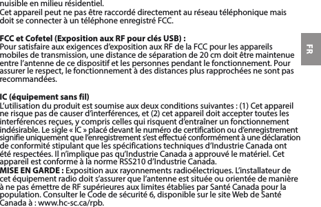 FRnuisible en milieu résidentiel.CetappareilpeutnepasêtreraccordédirectementauréseautéléphoniquemaisdoitseconnecteràuntéléphoneenregistréFCC.FCC et Cofetel (Exposition aux RF pour clés USB) :Poursatisfaireauxexigencesd’expositionauxRFdelaFCCpourlesappareilsmobilesdetransmission,unedistancedeséparationde20cmdoitêtremaintenueentre l’antenne de ce dispositif et les personnes pendant le fonctionnement. Pour assurer le respect, le fonctionnement à des distances plus rapprochées ne sont pas recommandées.IC (équipement sans fil)L’utilisationduproduitestsoumiseauxdeuxconditionssuivantes:(1)Cetappareil nerisquepasdecauserd’interférences,et(2)cetappareildoitacceptertoutesles interférences reçues, y compris celles qui risquent d’entraîner un fonctionnement indésirable.Lesigle«IC»placédevantlenumérodecertificationoud’enregistrementsignifie uniquement que l’enregistrement s’est effectué conformément à une déclaration deconformitéstipulantquelesspécificationstechniquesd’IndustrieCanadaontétérespectées.Iln’impliquepasqu’IndustrieCanadaaapprouvélematériel.CetappareilestconformeàlanormeRSS210d’IndustrieCanada.MISE EN GARDE:Expositionauxrayonnementsradioélectriques.L’installateurdecet équipement radio doit s’assurer que l’antenne est située ou orientée de manière ànepasémettredeRFsupérieuresauxlimitesétabliesparSantéCanadapourlapopulation.ConsulterleCodedesécurité6,disponiblesurlesiteWebdeSantéCanadaà:www.hc-sc.ca/rpb.