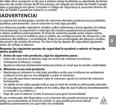 ESderádiodeveassegurar-sedequeaantenaestejalocalizadaouapontadadeforma queelanãoemitacampodeRFemexcesso,emrelaçãoaoslimitesdaHealthCanada paraapopulaçãoemgeral.ConsulteoCódigodeSegurança6,acessívelatravésdositedaHealthCanadaemwww.hc-sc.ca/rpb.¡ADVERTENCIA!Laexposiciónprolongadaasonidodevolumenelevadopuedeprovocarpérdidasauditivaspermanentes.Useelvolumenlomásbajoposible.Losaltavocespuedenreproducirsonidosaaltosvolúmenesytonosagudos.Enciertascircunstancias,laexposiciónaestetipodesonidospuedeprovocarpérdidas o daños auditivos permanentes. El nivel de volumen puede variar según ciertas condicionescomoelteléfonoqueseutiliza,lasconfiguracionesderecepciónydevolumendelteléfono,yelambiente.Eviteelusoprolongadodelaltavozanivelesdepresióndesonidoexcesivos.Porfavorlealaspautasdeseguridadsiguientesantesdeutilizarelaltavoz.Respetar las siguientes pautas de seguridad le ayudará a reducir el riesgo de daños auditivos:1.  Antes de usar este producto, siga los siguientes pasos• Antesdecolocarseelaltavoz,bajeelcontroldevolumenalmínimo;• Colóqueseelaltavoz;yluego• Ajusteelvolumenlentamentehastaencontrarunnivelqueleresulteconfortable.2.  Mientras se usa este producto• Mantengaelvolumenlomásbajoposibleyeviteusarelaltavozenambientesruidososenlosqueseveaobligadoasubirelvolumen;• Encasodequefueranecesariosubirelvolumen,ajusteelcontroldevolumenlentamente;• Unpitidoenlosoídospuedeindicarqueelniveldesonidoesdemasiadoelevado;• Sinotaalgunamolestiaopitidosenlosoídos,dejedeusarelaltavozinmediatamenteyconsulteasumédico;y• Dejedeusarelaltavozsiésteleprovocaunagranincomodidad.El uso continuado del dispositivo a un volumen alto puede provocar que sus  oídos se acostumbren al nivel de sonido, lo que podría provocar daños  auditivos permanentes sin que note una molestia.