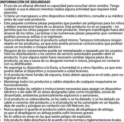 ¡INFORMACIÓN DE SEGURIDAD!• Elusodeunaltavozafectarásucapacidadparaescucharotrossonidos.Tengacuidadosiusaelaltavozmientrasrealizaalgunaactividadquerequieretotalatención.• Sitieneunmarcapasosuotrodispositivomédicoeléctrico,consulteasumédicoantes de usar este producto.• Estepaquetecontienepiezaspequeñasquepuedenserpeligrosasparalosniñosydebenmantenersefueradesualcance.Esteproductonoesunjuguete–nopermitaquelosniñosjueguenconesteproducto.Siempremanténgalofueradelalcancedelosniños.Lasbolsasolasnumerosaspiezaspequeñasquecontienenpodrían provocar asfixia si se ingiriesen. • Nuncaintentedesarmarelproductoustedmismo.Tampocointroduzcaningúnobjetoenlosproductos,yaqueestopodríaprovocarcortocircuitosquepodríancausar un incendio o choque eléctrico. • Ningunodeloscomponentespuedeserreemplazadooreparadoporlosusuarios.Sólolosdistribuidoresoloscentrosdeservicioautorizadospuedenabrirelproducto.Siporalgunarazónfueranecesariocambiaralgunapiezadesuproducto,yaseaacausadesudesgastenormalorotura,póngaseencontactocon su distribuidor.• Noexpongasudispositivoalalluvia,ahumedadniaotroslíquidos,yaqueestopodría dañar el dispositivo y ocasionarle a usted lesiones.• Sielproductotienefundasdeespuma,éstasdebenapoyarseeneloído,peronoingresar en éste.• Mantengatodoslosproductosycablesalejadosdecualquiermaquinariaenfuncionamiento.• ObservetodaslasseñaleseinstruccionesnecesariasparaapagarundispositivoeléctricooderadioRFenáreasdesignadastalescomohospitales,zonasdedinamitado, ambientes potencialmente explosivos o aeronaves.• Sielproductosesobrecalienta,sehacaídoosehadañado,sisehadañadouncable o conector del producto, o si el producto se ha sumergido en un líquido, dejedeusarloypóngaseencontactoconGNNetcom,Inc.• Nuncaapoyeniguardeelproductosobrezonasdedesplieguedeairbags, ya que al desplegarse un airbag podría sufrir lesiones graves.• Noloutiliceenáreasenlasqueexistepeligrodeexplosión.• Esteproductodebedesecharsedeacuerdoconlasnormasyreglamentacioneslocales.