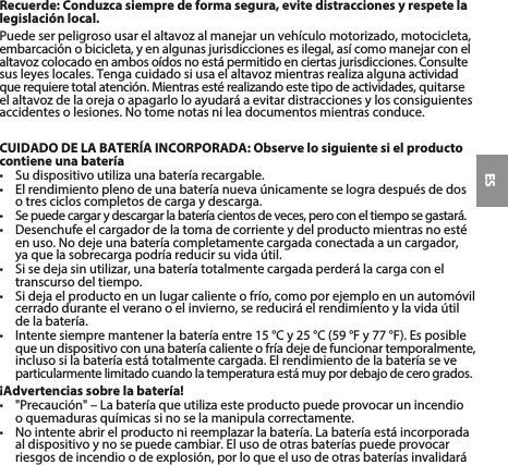 ESRecuerde: Conduzca siempre de forma segura, evite distracciones y respete la legislación local.Puedeserpeligrosousarelaltavozalmanejarunvehículomotorizado,motocicleta,embarcaciónobicicleta,yenalgunasjurisdiccionesesilegal,asícomomanejarconel altavozcolocadoenambosoídosnoestápermitidoenciertasjurisdicciones.Consultesusleyeslocales.Tengacuidadosiusaelaltavozmientrasrealizaalgunaactividadquerequieretotalatención.Mientrasestérealizandoestetipodeactividades,quitarseelaltavozdelaorejaoapagarloloayudaráaevitardistraccionesylosconsiguientesaccidentesolesiones.Notomenotasnileadocumentosmientrasconduce.CUIDADO DE LA BATERÍA INCORPORADA: Observe lo siguiente si el producto contiene una batería• Sudispositivoutilizaunabateríarecargable.• Elrendimientoplenodeunabateríanuevaúnicamenteselogradespuésdedoso tres ciclos completos de carga y descarga.• Sepuedecargarydescargarlabateríacientosdeveces,peroconeltiemposegastará.• Desenchufeelcargadordelatomadecorrienteydelproductomientrasnoestéenuso.Nodejeunabateríacompletamentecargadaconectadaauncargador, ya que la sobrecarga podría reducir su vida útil. • Sisedejasinutilizar,unabateríatotalmentecargadaperderálacargaconeltranscurso del tiempo. • Sidejaelproductoenunlugarcalienteofrío,comoporejemploenunautomóvilcerradoduranteelveranooelinvierno,sereduciráelrendimientoylavidaútilde la batería. • Intentesiempremantenerlabateríaentre15°Cy25°C(59°Fy77°F).Esposible queundispositivoconunabateríacalienteofríadejedefuncionartemporalmente,inclusosilabateríaestátotalmentecargada.Elrendimientodelabateríaseveparticularmentelimitadocuandolatemperaturaestámuypordebajodecerogrados.¡Advertencias sobre la batería!• &quot;Precaución&quot;–Labateríaqueutilizaesteproductopuedeprovocarunincendio o quemaduras químicas si no se la manipula correctamente. • Nointenteabrirelproductonireemplazarlabatería.Labateríaestáincorporadaal dispositivo y no se puede cambiar. El uso de otras baterías puede provocar riesgosdeincendioodeexplosión,porloqueelusodeotrasbateríasinvalidará