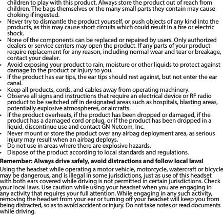 children to play with this product. Always store the product out of reach from children. The bags themselves or the many small parts they contain may cause chokingifingested.• Nevertrytodismantletheproductyourself,orpushobjectsofanykindintotheproducts, as this may cause short circuits which could result in a re or electric shock.• Noneofthecomponentscanbereplacedorrepairedbyusers.Onlyauthorizeddealersorservicecentersmayopentheproduct.Ifanypartsofyourproductrequirereplacementforanyreason,includingnormalwearandtearorbreakage,contact your dealer.• Avoidexposingyourproducttorain,moistureorotherliquidstoprotectagainstdamagetotheproductorinjurytoyou.• Iftheproducthaseartips,theeartipsshouldrestagainst,butnotentertheearcanal.• Keepallproducts,cords,andcablesawayfromoperatingmachinery.• ObserveallsignsandinstructionsthatrequireanelectricaldeviceorRFradioproduct to be switched o in designated areas such as hospitals, blasting areas, potentially explosive atmospheres, or aircrafts.• Iftheproductoverheats,iftheproducthasbeendroppedordamaged,iftheproduct has a damaged cord or plug, or if the product has been dropped in a liquid,discontinueuseandcontactGNNetcom,Inc.• Nevermountorstoretheproductoveranyairbagdeploymentarea,asseriousinjurymayresultwhenanairbagdeploys.• Donotuseinareaswherethereareexplosivehazards.• Disposeoftheproductaccordingtolocalstandardsandregulations.Remember: Always drive safely, avoid distractions and follow local laws!Using the headset while operating a motor vehicle, motorcycle, watercraft or bicycle maybedangerous,andisillegalinsomejurisdictions,justasuseofthisheadsetwithbothearscoveredwhiledrivingisnotpermittedincertainjurisdictions.Checkyour local laws. Use caution while using your headset when you are engaging in any activity that requires your full attention. While engaging in any such activity, removingtheheadsetfromyourearorturningoyourheadsetwillkeepyoufrom beingdistracted,soastoavoidaccidentorinjury.Donottakenotesorreaddocumentswhile driving.