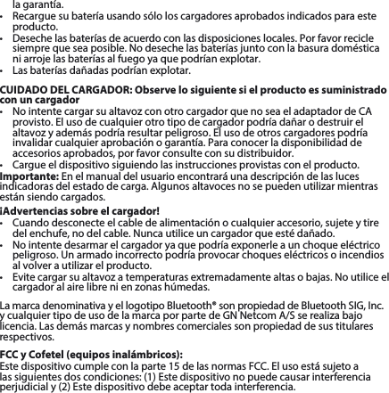 la garantía. • Recarguesubateríausandosóloloscargadoresaprobadosindicadosparaesteproducto. • Desechelasbateríasdeacuerdoconlasdisposicioneslocales.Porfavorreciclesiemprequeseaposible.Nodesechelasbateríasjuntoconlabasuradomésticaniarrojelasbateríasalfuegoyaquepodríanexplotar.• Lasbateríasdañadaspodríanexplotar. CUIDADO DEL CARGADOR: Observe lo siguiente si el producto es suministrado con un cargador• NointentecargarsualtavozconotrocargadorquenoseaeladaptadordeCAprovisto. El uso de cualquier otro tipo de cargador podría dañar o destruir el altavozyademáspodríaresultarpeligroso.Elusodeotroscargadorespodríainvalidarcualquieraprobaciónogarantía.Paraconocerladisponibilidaddeaccesorios aprobados, por favor consulte con su distribuidor. • Cargueeldispositivosiguiendolasinstruccionesprovistasconelproducto.Importante:Enelmanualdelusuarioencontraráunadescripcióndelaslucesindicadorasdelestadodecarga.Algunosaltavocesnosepuedenutilizarmientrasestánsiendocargados.¡Advertencias sobre el cargador!• Cuandodesconecteelcabledealimentaciónocualquieraccesorio,sujeteytiredelenchufe,nodelcable.Nuncautiliceuncargadorqueestédañado.• Nointentedesarmarelcargadoryaquepodríaexponerleaunchoqueeléctricopeligroso. Un armado incorrecto podría provocar choques eléctricos o incendios alvolverautilizarelproducto.• Evitecargarsualtavozatemperaturasextremadamentealtasobajas.Noutiliceelcargadoralairelibrenienzonashúmedas.LamarcadenominativayellogotipoBluetooth®sonpropiedaddeBluetoothSIG,Inc. ycualquiertipodeusodelamarcaporpartedeGNNetcomA/Sserealizabajolicencia.Lasdemásmarcasynombrescomercialessonpropiedaddesustitularesrespectivos.FCC y Cofetel (equipos inalámbricos):Estedispositivocumpleconlaparte15delasnormasFCC.Elusoestásujetoalassiguientesdoscondiciones:(1)Estedispositivonopuedecausarinterferenciaperjudicialy(2)Estedispositivodebeaceptartodainterferencia.