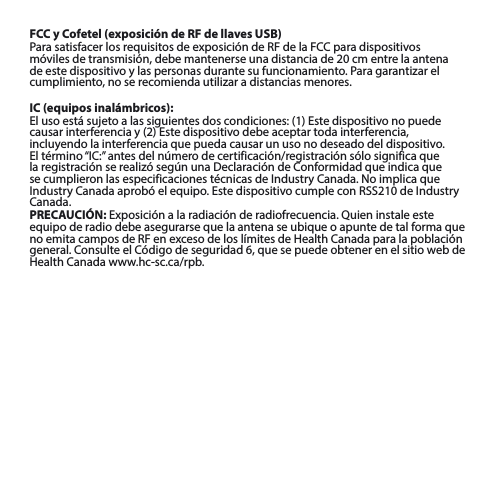 FCC y Cofetel (exposición de RF de llaves USB)ParasatisfacerlosrequisitosdeexposicióndeRFdelaFCCparadispositivosmóvilesdetransmisión,debemantenerseunadistanciade20cmentrelaantenadeestedispositivoylaspersonasdurantesufuncionamiento.Paragarantizarelcumplimiento,noserecomiendautilizaradistanciasmenores.IC (equipos inalámbricos):Elusoestásujetoalassiguientesdoscondiciones:(1)Estedispositivonopuedecausarinterferenciay(2)Estedispositivodebeaceptartodainterferencia,incluyendo la interferencia que pueda causar un uso no deseado del dispositivo. Eltérmino“IC:”antesdelnúmerodecertificación/registraciónsólosignificaquelaregistraciónserealizósegúnunaDeclaracióndeConformidadqueindicaquesecumplieronlasespecificacionestécnicasdeIndustryCanada.NoimplicaqueIndustryCanadaaprobóelequipo.EstedispositivocumpleconRSS210deIndustryCanada.PRECAUCIÓN:Exposiciónalaradiaciónderadiofrecuencia.Quieninstaleesteequipo de radio debe asegurarse que la antena se ubique o apunte de tal forma que noemitacamposdeRFenexcesodeloslímitesdeHealthCanadaparalapoblacióngeneral.ConsulteelCódigodeseguridad6,quesepuedeobtenerenelsitiowebdeHealthCanadawww.hc-sc.ca/rpb.