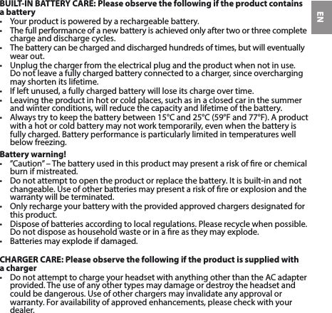 ENBUILT-IN BATTERY CARE: Please observe the following if the product contains a battery• Yourproductispoweredbyarechargeablebattery.• Thefullperformanceofanewbatteryisachievedonlyaftertwoorthreecompletecharge and discharge cycles.• Thebatterycanbechargedanddischargedhundredsoftimes,butwilleventuallywear out. • Unplugthechargerfromtheelectricalplugandtheproductwhennotinuse. Donotleaveafullychargedbatteryconnectedtoacharger,sinceoverchargingmay shorten its lifetime. • Ifleftunused,afullychargedbatterywillloseitschargeovertime.• Leavingtheproductinhotorcoldplaces,suchasinaclosedcarinthesummerand winter conditions, will reduce the capacity and lifetime of the battery. • Alwaystrytokeepthebatterybetween15°Cand25°C(59°Fand77°F).Aproductwithahotorcoldbatterymaynotworktemporarily,evenwhenthebatteryisfullycharged.Batteryperformanceisparticularlylimitedintemperatureswellbelowfreezing.Battery warning!• ”Caution”–Thebatteryusedinthisproductmaypresentariskofreorchemicalburn if mistreated. • Donotattempttoopentheproductorreplacethebattery.Itisbuilt-inandnotchangeable.Useofotherbatteriesmaypresentariskofreorexplosionandthewarranty will be terminated. • Onlyrechargeyourbatterywiththeprovidedapprovedchargersdesignatedforthis product. • Disposeofbatteriesaccordingtolocalregulations.Pleaserecyclewhenpossible.Donotdisposeashouseholdwasteorinareastheymayexplode.• Batteriesmayexplodeifdamaged.CHARGER CARE: Please observe the following if the product is supplied with a charger• DonotattempttochargeyourheadsetwithanythingotherthantheACadapterprovided. The use of any other types may damage or destroy the headset and could be dangerous. Use of other chargers may invalidate any approval or warranty.Foravailabilityofapprovedenhancements,pleasecheckwithyourdealer. 