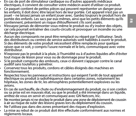 FR• Encasdeportdestimulateurcardiaqueoud’autresappareilsmédicauxélectriques, il convient de consulter votre médecin avant d’utiliser ce produit.• Cepaquetcontientdepetitespiècesquipeuventreprésenterundangerpourlesenfants;ildoitdoncêtrelaisséhorsdeleurportée.Cetappareiln’estpasunjouet–nelaissezjamaisunenfantjoueravec.Gardeztoujoursleproduithorsdeportéedesenfants.Lessacspareux-mêmes,ainsiquelespetitsélémentsqu’ilscontiennent, présentent un risque d’étouffement s’ils sont avalés. • N’essayezjamaisdedémontervous-mêmeleproduitoud’yinsérerdesobjets,car cela pourrait entraîner des courts-circuits et provoquer un incendie ou une décharge électrique. • Aucundescomposantsnepeutêtreremplacéouréparéparl’utilisateur.Seulsdes distributeurs ou centres de service autorisés sont habilités à ouvrir le produit. Sidesélémentsdevotreproduitnécessitentd’êtreremplacéspourquelqueraisonquecesoit,ycomprisl’usurenormaleetlebris,communiquezavecvotredistributeur.• N’exposezpasleproduitàlapluie,àl’humiditéouàd’autresliquidesafind’évitertout risque de lésion pour vous ou de dommage pour le produit.• Sileproduitcomportedesembouts,ceux-cidoivents’appuyercontrelecanalauditif sans toutefois y pénétrer.• Conserveztouslesproduits,cordonsetcâbleséloignésdesmachinesenfonctionnement.• Respecteztouslespanneauxetinstructionsquiexigentl’arrêtdetoutappareilélectriqueouproduitàradiofréquencedanscertaineszones,notammentleshôpitaux,leszonesdetir,lesatmosphèrespotentiellementexplosivesoulesavions.• Encasdesurchauffe,dechuteoud’endommagementduproduit,ousisoncordonou sa prise est en mauvais état, ou que le produit a été immergé dans un liquide, arrêtezdevousenserviretcommuniquezavecGNNetcom,Inc.• Nemontezjamaisninestockezleproduitdansunezonededéploiementdecoussinà air au risque de subir des lésions graves lors du déploiement du coussin.• Nel’utilisezpasdansdeszonesprésentantdesrisquesd’explosion.• Lamiseaurebutdeceproduitdoitêtreeffectuéeconformémentauxnormesetrèglements locaux.