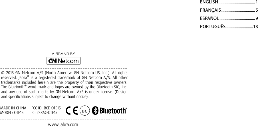 www.jabra.com       © 2013 GN Netcom A/S (North America: GN Netcom US, Inc.). All rights reserved. Jabra® is a registered trademark of GN Netcom A/S. All other trademarks included herein are the property of their respective owners. The Bluetooth® word mark and logos are owned by the Bluetooth SIG, Inc. and any use of such marks by GN Netcom A/S is under license. (Design and specifications subject to change without notice).ENGLISH ..................................... 1FRANÇAIS .................................. 5ESPAÑOL .................................... 9PORTUGUÊS ...........................13MADE IN CHINAMODEL: OTE15FCC ID: BCE-OTE15IC: 2386C-OTE15