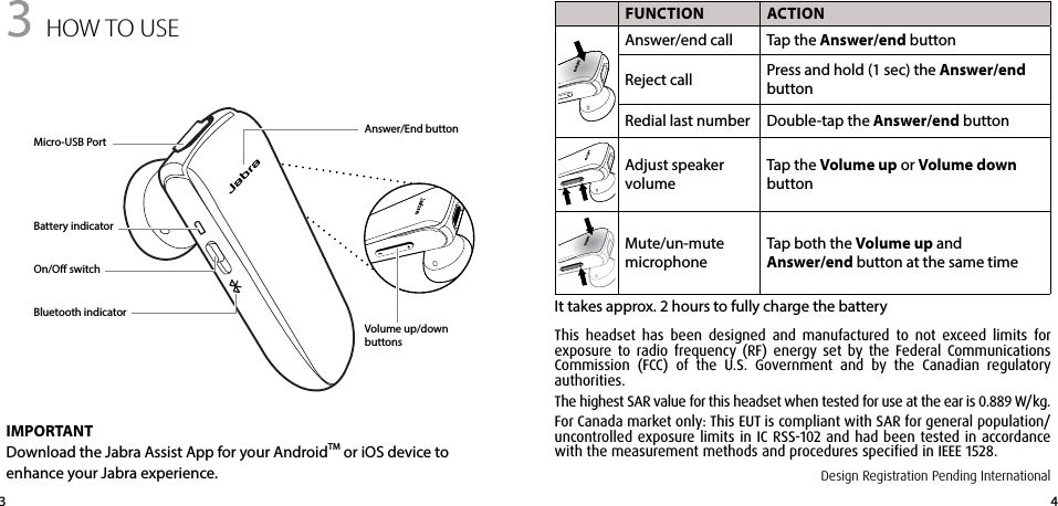 433 how to USe FUNCTION ACTIONAnswer/end call Tap the Answer/end buttonReject call Press and hold (1 sec) the Answer/end buttonRedial last number Double-tap the Answer/end buttonAdjust speaker volumeTap the Volume up or Volume down buttonMute/un-mute microphoneTap both the Volume up and  Answer/end button at the same timeIt takes approx. 2 hours to fully charge the batteryMicro-USB PortAnswer/End buttonVolume up/down buttonsBattery indicatorBluetooth indicatorOn/O switchIMPORTANTDownload the Jabra Assist App for your AndroidTM or iOS device to enhance your Jabra experience. Design Registration Pending InternationalThis headset has been designed and manufactured to not exceed limits for exposure to radio frequency (RF) energy set by the Federal Communications Commission (FCC) of the U.S. Government and by the Canadian regulatory  authorities.The highest SAR value for this headset when tested for use at the ear is 0.889 W/kg.For Canada market only: This EUT is compliant with SAR for general population/uncontrolled exposure limits in IC RSS-102 and had been tested in accordance with the measurement methods and procedures specified in IEEE 1528.