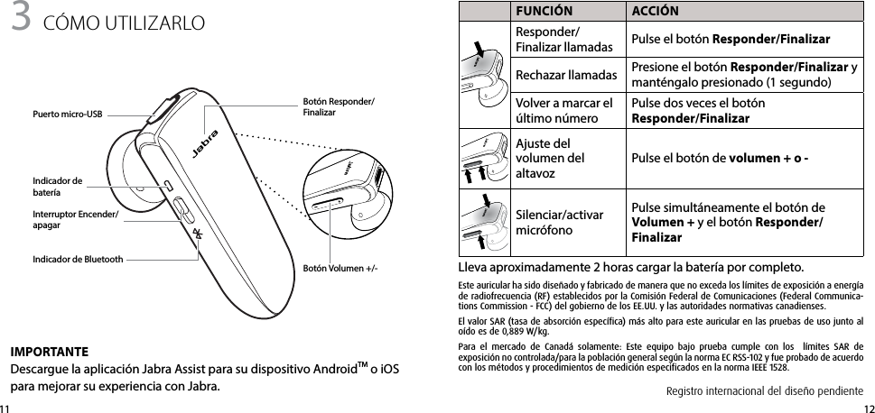 12113 cómo UtIlIZARlo FUNCIÓN ACCIÓNResponder/Finalizar llamadas Pulse el botón Responder/FinalizarRechazar llamadas Presione el botón Responder/Finalizar y manténgalo presionado (1 segundo)Volver a marcar el último númeroPulse dos veces el botón  Responder/FinalizarAjuste del volumen del altavozPulse el botón de volumen + o -Silenciar/activar micrófonoPulse simultáneamente el botón de  Volumen + y el botón Responder/Finalizar Lleva aproximadamente 2 horas cargar la batería por completo.Botón Responder/FinalizarBotón Volumen +/-Indicador de bateríaIMPORTANTEDescargue la aplicación Jabra Assist para su dispositivo AndroidTM o iOS para mejorar su experiencia con Jabra.Puerto micro-USBIndicador de BluetoothInterruptor Encender/apagarRegistro internacional del diseño pendienteEste auricular ha sido diseñado y fabricado de manera que no exceda los límites de exposición a energía de radiofrecuencia (RF) establecidos por la Comisión Federal de Comunicaciones (Federal Communica-tions Commission - FCC) del gobierno de los EE.UU. y las autoridades normativas canadienses.El valor SAR (tasa de absorción específica) más alto para este auricular en las pruebas de uso junto al oído es de 0,889 W/kg.Para el mercado de Canadá solamente: Este equipo bajo prueba cumple con los  límites SAR de  exposición no controlada/para la población general según la norma EC RSS-102 y fue probado de acuerdo con los métodos y procedimientos de medición especificados en la norma IEEE 1528.