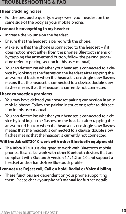 10ENgLiShJABRA BT3010 BLUETOOTH HEADSETTRoUbLEShooTiNg &amp; fAQI hear crackling noises•  For the best audio quality, always wear your headset on the same side of the body as your mobile phone.I cannot hear anything in my headset•  Increase the volume on the headset.•  Ensure that the headset is paired with the phone.•  Make sure that the phone is connected to the headset – if it does not connect either from the phone’s Bluetooth menu or by tapping the answer/end button, follow the pairing proce-dure (refer to pairing section in this user manual).•   You can determine whether your headset is connected to a de-vice by looking at the ashes on the headset after tapping the answer/end button when the headset is on: single slow ashes means that the headset is connected to a device, double slow ashes means that the headset is currently not connected.I have connection problems •   You may have deleted your headset pairing connection in your mobile phone. Follow the pairing instructions; refer to this sec-tion in this user manual. •   You can determine whether your headset is connected to a de-vice by looking at the ashes on the headset after tapping the answer/end button when the headset is on: single slow ashes means that the headset is connected to a device, double slow ashes means that the headset is currently not connected. Will the JabraBT3010 work with other Bluetooth equipment? •   The Jabra BT3010 is designed to work with Bluetooth mobile phones. It can also work with other Bluetooth devices that are compliant with Bluetooth version 1.1, 1.2 or 2.0 and support a headset and/or hands-free Bluetooth prole.I cannot use Reject call, Call on hold, Redial or Voice dialling •   These functions are dependent on your phone supporting them. Please check your phone’s manual for further details.
