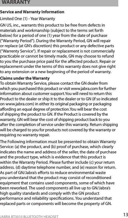 13ENgLiShJABRA BT3010 BLUETOOTH HEADSETWARRANTyService and Warranty InformationLimited One (1) - Year WarrantyGN US, inc., warrants this product to be free from defects in materials and workmanship (subject to the terms set forth below) for a period of one (1) year from the date of purchase (“Warranty Period”). During the Warranty Period, GN will repair or replace (at GN’s discretion) this product or any defective parts (“Warrenty Service”). If repair or replacement is not commercially practicable or cannot be timely made, GN may choose to refund to you the purchase price paid for the aected product. Repair or replacement under the terms of this warranty does not give right to any extension or a new beginning of the period of warranty.Claims under the Warranty To obtain Warranty Service, please contact the GN dealer from which you purchased this product or visit www.jabra.com for further information about customer support.You will need to return this Product to the dealer or ship it to the dealer or to GN (if so indicated on www.jabra.com) in either its original packaging or packaging aording an equal degree of protection.You will bear the cost of shipping the product to GN. If the Product is covered by the warranty, GN will bear the cost of shipping product back to you after the completion of service under this warranty. Return shipping will be charged to you for products not covered by the warranty or requiring no warranty repair. The Following information must be presented to obtain Warranty Service: (a) the product, and (b) proof of purchase, which clearly indicates the name and address of the seller, the date of purchase and the product type, which is evidence that this product is within the Warranty Period. Please further include (c) your return address. (d) daytime telephone number, and (e) reason for return. As part of GN/Jabra’s eorts to reduce environmental waste you understand that the product may consist of reconditioned equipment that contains used components, some of which have been reworked. The used components all live up to GN/Jabra’s high quality standards and comply with the GN product performance and reliability specications. You understand that replaced parts or components will become the property of GN.