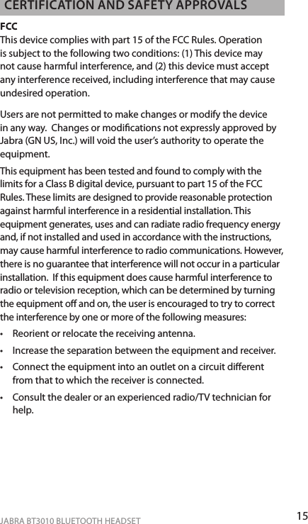 15ENgLiShJABRA BT3010 BLUETOOTH HEADSETcERTificATioN ANd SAfETy APPRovALSFCC This device complies with part 15 of the FCC Rules. Operation is subject to the following two conditions: (1) This device may not cause harmful interference, and (2) this device must accept any interference received, including interference that may cause undesired operation. Users are not permitted to make changes or modify the device in any way.  Changes or modications not expressly approved by Jabra (GN US, Inc.) will void the user’s authority to operate the equipment.This equipment has been tested and found to comply with the limits for a Class B digital device, pursuant to part 15 of the FCC Rules. These limits are designed to provide reasonable protection against harmful interference in a residential installation. This equipment generates, uses and can radiate radio frequency energy and, if not installed and used in accordance with the instructions, may cause harmful interference to radio communications. However, there is no guarantee that interference will not occur in a particular installation.  If this equipment does cause harmful interference to radio or television reception, which can be determined by turning the equipment o and on, the user is encouraged to try to correct the interference by one or more of the following measures:•  Reorient or relocate the receiving antenna.•  Increase the separation between the equipment and receiver.•  Connect the equipment into an outlet on a circuit dierent from that to which the receiver is connected.•  Consult the dealer or an experienced radio/TV technician for help.