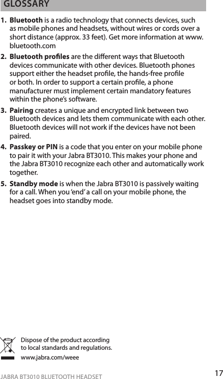 17ENgLiShJABRA BT3010 BLUETOOTH HEADSETgLoSSARy1.   Bluetooth is a radio technology that connects devices, such as mobile phones and headsets, without wires or cords over a short distance (approx. 33 feet). Get more information at www.bluetooth.com2.   Bluetooth proles are the dierent ways that Bluetooth devices communicate with other devices. Bluetooth phones support either the headset prole, the hands-free prole or both. In order to support a certain prole, a phone manufacturer must implement certain mandatory features within the phone’s software.3.   Pairing creates a unique and encrypted link between two Bluetooth devices and lets them communicate with each other. Bluetooth devices will not work if the devices have not been paired.4.   Passkey or PIN is a code that you enter on your mobile phone to pair it with your Jabra BT3010. This makes your phone and the Jabra BT3010 recognize each other and automatically work together.5.   Standby mode is when the Jabra BT3010 is passively waiting for a call. When you ‘end’ a call on your mobile phone, the headset goes into standby mode.Dispose of the product according to local standards and regulations.www.jabra.com/weee