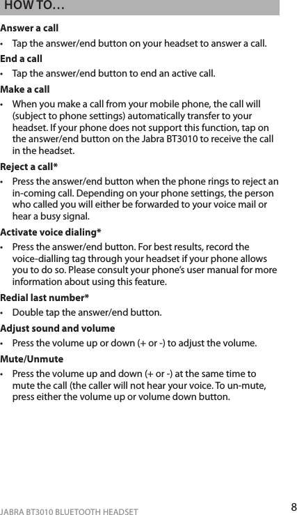 8ENgLiShJABRA BT3010 BLUETOOTH HEADSEThoW To…Answer a call •   Tap the answer/end button on your headset to answer a call.End a call •   Tap the answer/end button to end an active call.Make a call •   When you make a call from your mobile phone, the call will (subject to phone settings) automatically transfer to your headset. If your phone does not support this function, tap on the answer/end button on the Jabra BT3010 to receive the call in the headset.Reject a call* •   Press the answer/end button when the phone rings to reject an in-coming call. Depending on your phone settings, the person who called you will either be forwarded to your voice mail or hear a busy signal.Activate voice dialing* •   Press the answer/end button. For best results, record the voice-dialling tag through your headset if your phone allows you to do so. Please consult your phone’s user manual for more information about using this feature.Redial last number* •   Double tap the answer/end button.Adjust sound and volume •   Press the volume up or down (+ or -) to adjust the volume.Mute/Unmute •   Press the volume up and down (+ or -) at the same time to mute the call (the caller will not hear your voice. To un-mute, press either the volume up or volume down button.