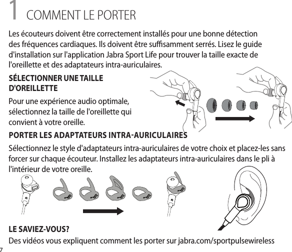 71 COMMENT LE PORTERPORTER LES ADAPTATEURS INTRAAURICULAIRESSélectionnez le style d&apos;adaptateurs intra-auriculaires de votre choix et placez-les sans forcer sur chaque écouteur. Installez les adaptateurs intra-auriculaires dans le pli à l&apos;intérieur de votre oreille.LE SAVIEZ-VOUS?Des vidéos vous expliquent comment les porter sur jabra.com/sportpulsewirelessLes écouteurs doivent être correctement installés pour une bonne détection des fréquences cardiaques. Ils doivent être susamment serrés. Lisez le guide d&apos;installation sur l&apos;application Jabra Sport Life pour trouver la taille exacte de l&apos;oreillette et des adaptateurs intra-auriculaires.SÉLECTIONNER UNE TAILLE D&apos;OREILLETTEPour une expérience audio optimale, sélectionnez la taille de l&apos;oreillette qui convient à votre oreille.