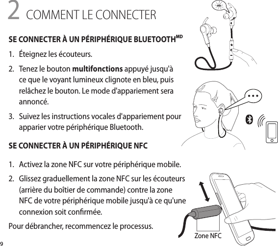 9SE CONNECTER À UN PÉRIPHÉRIQUE BLUETOOTHMD 1.   Éteignez les écouteurs.2.  Tenez le bouton multifonctions appuyé jusqu&apos;à ce que le voyant lumineux clignote en bleu, puis relâchez le bouton. Le mode d&apos;appariement sera annoncé.3.   Suivez les instructions vocales d&apos;appariement pour apparier votre périphérique Bluetooth.SE CONNECTER À UN PÉRIPHÉRIQUE NFC1.   Activez la zone NFC sur votre périphérique mobile.2.   Glissez graduellement la zone NFC sur les écouteurs (arrière du boîtier de commande) contre la zone NFC de votre périphérique mobile jusqu&apos;à ce qu&apos;une connexion soit conrmée.Pour débrancher, recommencez le processus.2 COMMENT LE CONNECTERZone NFC