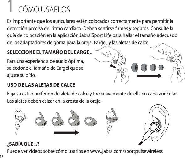 131 CÓMO USARLOSUSO DE LAS ALETAS DE CALCEElija su estilo preferido de aleta de calce y tire suavemente de ella en cada auricular. Las aletas deben calzar en la cresta de la oreja.¿SABÍA QUE...?Puede ver videos sobre cómo usarlos en www.jabra.com/sportpulsewirelessEs importante que los auriculares estén colocados correctamente para permitir la detección precisa del ritmo cardíaco. Deben sentirse rmes y seguros. Consulte la guía de colocación en la aplicación Jabra Sport Life para hallar el tamaño adecuado de los adaptadores de goma para la oreja, Eargel, y las aletas de calce.SELECCIONE EL TAMAÑO DEL EARGELPara una experiencia de audio óptima, seleccione el tamaño de Eargel que se ajuste su oído.