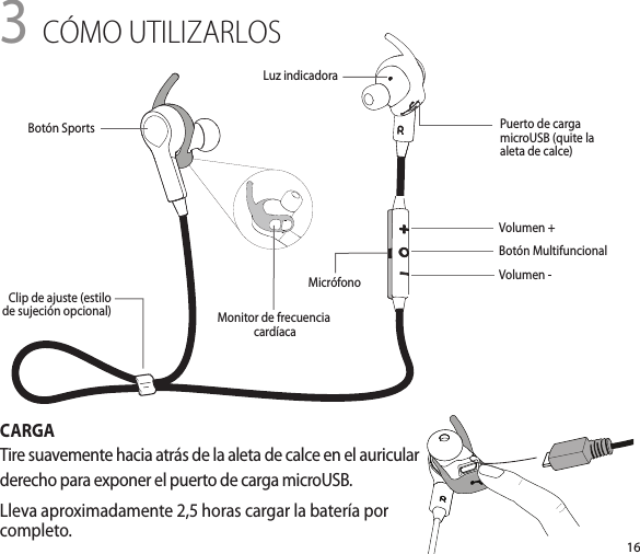 163 CÓMO UTILIZARLOSCARGATire suavemente hacia atrás de la aleta de calce en el auricular derecho para exponer el puerto de carga microUSB.Lleva aproximadamente 2,5 horas cargar la batería por completo.Volumen +Botón MultifuncionalVolumen -Luz indicadoraMonitor de frecuencia cardíacaClip de ajuste (estilo de sujeción opcional)Puerto de carga microUSB (quite la aleta de calce)Botón SportsMicrófono