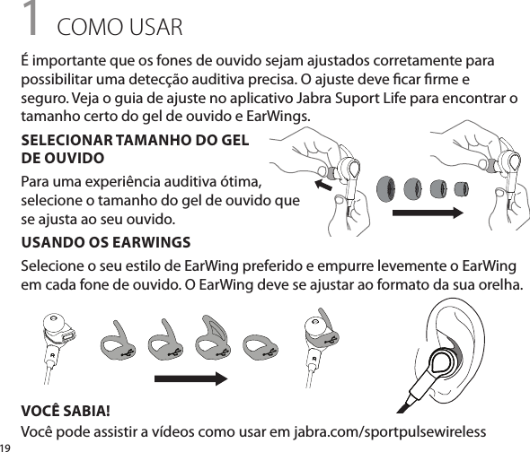 191 COMO USARUSANDO OS EARWINGSSelecione o seu estilo de EarWing preferido e empurre levemente o EarWing em cada fone de ouvido. O EarWing deve se ajustar ao formato da sua orelha.VOCÊ SABIA!Você pode assistir a vídeos como usar em jabra.com/sportpulsewirelessÉ importante que os fones de ouvido sejam ajustados corretamente para possibilitar uma detecção auditiva precisa. O ajuste deve car rme e seguro. Veja o guia de ajuste no aplicativo Jabra Suport Life para encontrar o tamanho certo do gel de ouvido e EarWings.SELECIONAR TAMANHO DO GEL  DE OUVIDOPara uma experiência auditiva ótima, selecione o tamanho do gel de ouvido que se ajusta ao seu ouvido.