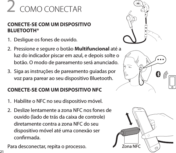 21CONECTE-SE COM UM DISPOSITIVO BLUETOOTH®1.   Desligue os fones de ouvido.2.   Pressione e segure o botão Multifuncional até a luz do indicador piscar em azul, e depois solte o botão. O modo de pareamento será anunciado.3.   Siga as instruções de pareamento guiadas por voz para parear ao seu dispositivo Bluetooth.CONECTE-SE COM UM DISPOSITIVO NFC1.   Habilite o NFC no seu dispositivo móvel.2.   Deslize lentamente a zona NFC nos fones de ouvido (lado de trás da caixa de controle) diretamente contra a zona NFC do seu dispositivo móvel até uma conexão ser conrmada.Para desconectar, repita o processo.2 COMO CONECTARZona NFC