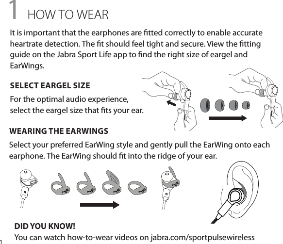 11 HOW TO WEARWEARING THE EARWINGSSelect your preferred EarWing style and gently pull the EarWing onto each earphone. The EarWing should t into the ridge of your ear.DID YOU KNOW!You can watch how-to-wear videos on jabra.com/sportpulsewirelessIt is important that the earphones are tted correctly to enable accurate heartrate detection. The t should feel tight and secure. View the tting guide on the Jabra Sport Life app to nd the right size of eargel and EarWings.SELECT EARGEL SIZEFor the optimal audio experience,  select the eargel size that ts your ear.