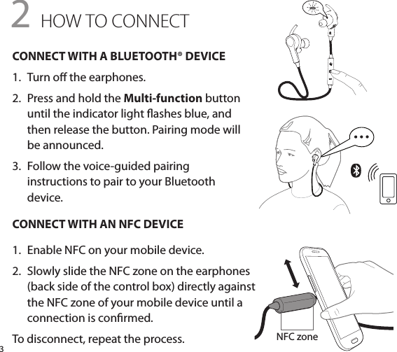 3FitClip (optional  wearing style)CONNECT WITH A BLUETOOTH® DEVICE1.   Turn o the earphones.2.   Press and hold the Multi-function button until the indicator light ashes blue, and then release the button. Pairing mode will be announced.3.   Follow the voice-guided pairing  instructions to pair to your Bluetooth  device.CONNECT WITH AN NFC DEVICE1.   Enable NFC on your mobile device.2.   Slowly slide the NFC zone on the earphones (back side of the control box) directly against the NFC zone of your mobile device until a connection is conrmed.To disconnect, repeat the process.2 HOW TO CONNECTNFC zone