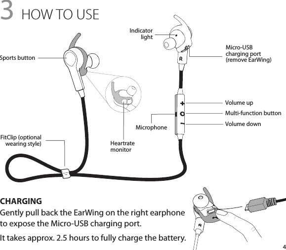 43 HOW TO USECHARGINGGently pull back the EarWing on the right earphone  to expose the Micro-USB charging port.It takes approx. 2.5 hours to fully charge the battery.Volume upMulti-function buttonVolume downIndicatorlightHeartratemonitorFitClip (optional  wearing style)Micro-USB  charging port  (remove EarWing)Sports buttonMicrophone