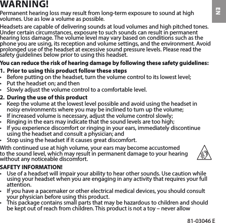 EN81-03046 EWARNING!Permanent hearing loss may result from long-term exposure to sound at high volumes. Use as low a volume as possible.Headsets are capable of delivering sounds at loud volumes and high pitched tones. Under certain circumstances, exposure to such sounds can result in permanent hearing loss damage. The volume level may vary based on conditions such as the phone you are using, its reception and volume settings, and the environment. Avoid prolonged use of the headset at excessive sound pressure levels. Please read the safety guidelines below prior to using this headset.You can reduce the risk of hearing damage by following these safety guidelines:1.  Prior to using this product follow these steps• Beforeputtingontheheadset,turnthevolumecontroltoitslowestlevel;• Puttheheadseton;andthen• Slowlyadjustthevolumecontroltoacomfortablelevel.2.  During the use of this product• Keepthevolumeatthelowestlevelpossibleandavoidusingtheheadsetinnoisyenvironmentswhereyoumaybeinclinedtoturnupthevolume;• Ifincreasedvolumeisnecessary,adjustthevolumecontrolslowly;• Ringingintheearsmayindicatethatthesoundlevelsaretoohigh;• Ifyouexperiencediscomfortorringinginyourears,immediatelydiscontinueusingtheheadsetandconsultaphysician;and• Stopusingtheheadsetifitcausesgreatdiscomfort.With continued use at high volume, your ears may become accustomed  to the sound level, which may result in permanent damage to your hearing  without any noticeable discomfort.SAFETY INFORMATION!• Useofaheadsetwillimpairyourabilitytohearothersounds.Usecautionwhileusing your headset when you are engaging in any activity that requires your full attention.• Ifyouhaveapacemakerorotherelectricalmedicaldevices,youshouldconsultyour physician before using this product.• Thispackagecontainssmallpartsthatmaybehazardoustochildrenandshouldbekeptoutofreachfromchildren.Thisproductisnotatoy–neverallow