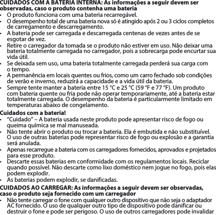 CUIDADOS COM A BATERIA INTERNA: As informações a seguir devem ser observadas, caso o produto contenha uma bateria• Oprodutofuncionacomumabateriarecarregável.• Odesempenhototaldeumabaterianovasóéatingidoapós2ou3cicloscompletosde carregamento e descarregamento.• Abateriapodesercarregadaedescarregadacentenasdevezesantesdeseesgotardevez.• Retireocarregadordatomadaseoprodutonãoestiveremuso.Nãodeixarumabateria totalmente carregada no carregador, pois a sobrecarga pode encurtar sua vida útil. • Sedeixadasemuso,umabateriatotalmentecarregadaperderásuacargacom o tempo. • Apermanênciaemlocaisquentesoufrios,comoumcarrofechadosobcondiçõesdeverãoeinverno,reduziráacapacidadeeavidaútildabateria.• Sempretentemanterabateriaentre15°Ce25°C(59°Fe77°F).Umprodutocom bateria quente ou fria pode não operar temporariamente, até a bateria estar totalmentecarregada.Odesempenhodabateriaéparticularmentelimitadoemtemperaturas abaixo de congelamento. Cuidados com a bateria!• “Cuidado”–Abateriausadanesteprodutopodeapresentarriscodefogoouqueima química se mal manuseada. • Nãotenteabriroprodutooutrocarabateria.Elaéembutidaenãosubstituível.Ousodeoutrasbateriaspoderepresentarriscodefogoouexplosãoeagarantiaseráanulada.• Apenasrecarregueabateriacomoscarregadoresfornecidos,aprovadoseprojetadospara esse produto. • Descarteessasbateriasemconformidadecomosregulamentoslocais.Reciclarquandopossível.Nãodescartecomolixodomésticonemjoguenofogo,poiselaspodem explodir.• Asbateriaspodemexplodir,sedanificadas.CUIDADOS AO CARREGAR: As informações a seguir devem ser observadas, caso o produto seja fornecido com um carregador• NãotentecarregarofonecomqualqueroutrodispositivoquenãosejaoadaptadorACfornecido.Ousodequalqueroutrotipodedispositivopodedanificaroudestruirofoneepodeserperigoso.Ousodeoutroscarregadorespodeinvalidar