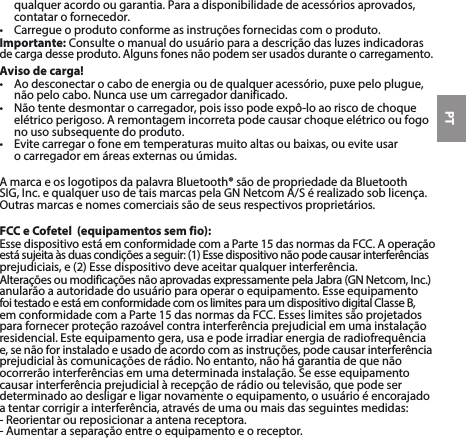 PTqualqueracordoougarantia.Paraadisponibilidadedeacessóriosaprovados,contatar o fornecedor. • Carregueoprodutoconformeasinstruçõesfornecidascomoproduto.Importante:Consulteomanualdousuárioparaadescriçãodasluzesindicadorasde carga desse produto. Alguns fones não podem ser usados durante o carregamento.Aviso de carga!• Aodesconectarocabodeenergiaoudequalqueracessório,puxepeloplugue,nãopelocabo.Nuncauseumcarregadordanificado.• Nãotentedesmontarocarregador,poisissopodeexpô-loaoriscodechoqueelétrico perigoso. A remontagem incorreta pode causar choque elétrico ou fogo no uso subsequente do produto.• Evitecarregarofoneemtemperaturasmuitoaltasoubaixas,oueviteusar ocarregadoremáreasexternasouúmidas.AmarcaeoslogotiposdapalavraBluetooth®sãodepropriedadedaBluetoothSIG,Inc.equalquerusodetaismarcaspelaGNNetcomA/Sérealizadosoblicença.Outrasmarcasenomescomerciaissãodeseusrespectivosproprietários.FCC e Cofetel  (equipamentos sem fio):EssedispositivoestáemconformidadecomaParte15dasnormasdaFCC.Aoperaçãoestásujeitaàsduascondiçõesaseguir:(1)Essedispositivonãopodecausarinterferênciasprejudiciais,e(2)Essedispositivodeveaceitarqualquerinterferência.AlteraçõesoumodificaçõesnãoaprovadasexpressamentepelaJabra(GNNetcom,Inc.)anularãoaautoridadedousuárioparaoperaroequipamento.EsseequipamentofoitestadoeestáemconformidadecomoslimitesparaumdispositivodigitalClasseB,emconformidadecomaParte15dasnormasdaFCC.Esseslimitessãoprojetadosparafornecerproteçãorazoávelcontrainterferênciaprejudicialemumainstalaçãoresidencial.Esteequipamentogera,usaepodeirradiarenergiaderadiofrequência e,senãoforinstaladoeusadodeacordocomasinstruções,podecausarinterferênciaprejudicialàscomunicaçõesderádio.Noentanto,nãohágarantiadequenãoocorrerãointerferênciasemumadeterminadainstalação.Seesseequipamentocausarinterferênciaprejudicialàrecepçãoderádiooutelevisão,quepodeserdeterminadoaodesligareligarnovamenteoequipamento,ousuárioéencorajadoatentarcorrigirainterferência,atravésdeumaoumaisdasseguintesmedidas:-Reorientaroureposicionaraantenareceptora.- Aumentar a separação entre o equipamento e o receptor.