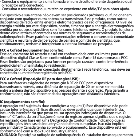 -Conectaroequipamentoaumatomadaemumcircuitodiferentedaqueleaoqualoreceptorestáconectado.-Consultarorevendedorouumtécnicoexperienteemrádio/TVparaobterajuda.Odispositivoesuaantenanãodevemserposicionadospróximos,oufuncionarem conjuntocomqualqueroutraantenaoutransmissor.Esseproduto,comooutrosdispositivosderádio,emiteenergiaeletromagnéticaderadiofrequência.Oníveldeenergia emitida por este dispositivo, porém, é menor que a energia eletromagnética emitidaporoutrosdispositivossemfio,comotelefonesmóveis.Oprodutofuncionadentrodasdiretrizesencontradasnasnormasdesegurançaerecomendaçõesderadiofrequência.Essespadrõeserecomendaçõesrefletemoconsensodacomunidadecientíficaeresultamdedeliberaçõesdepainéisecomitêsdecientistas,que,continuamente, revisam e interpretam a extensa literatura de pesquisa.FCC e Cofetel (equipamentos com fio):EsseequipamentofoitestadoeestáemconformidadecomoslimitesparaumdispositivodigitalClasseB,emconformidadecomaParte15dasnormasdaFCC.Esseslimitessãoprojetadosparafornecerproteçãorazoávelcontrainterferênciaprejudicialemumainstalaçãoresidencial.Odispositivonãopodeserconectadodiretamenteàredetelefônica,masdeveserconectado a um telefone registrado pelaFCC.FCC e Cofetel (Exposição RF para dongles USB):ParasatisfazeràsexigênciasdeexposiçãoàRFdaFCCparadispositivostransmissoresmóveis,umadistânciadeseparaçãode20cmdevesermantidaentre a antena deste dispositivo e as pessoas durante a operação. Para garantir a conformidade,nãosãorecomendadasoperaçõescomdistânciasinferiores.IC (equipamentos sem fio):Aoperaçãoestásujeitaàsduascondiçõesaseguir:(1)Essedispositivonãopodecausarinterferênciase(2)Essedispositivodeveaceitarqualquerinterferência,incluindointerferênciaquepossacausaroperaçãoindesejadadodispositivo.Otermo“IC:”antesdacertificação/númerodoregistroapenassignificaqueoregistrofoirealizadocombaseemumaDeclaraçãodeConformidadeindicandoqueasespecificaçõestécnicasdaIndustryCanadaforamcumpridas.IssonãoimplicaqueaIndustryCanadatenhaaprovadooequipamento.EssedispositivoestáemconformidadecomaRSS210daIndustryCanada.CUIDADO:Exposiçãoàradiaçãoderadiofrequência.Oinstaladordesseequipamento