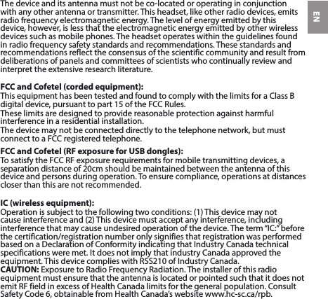 ENThedeviceanditsantennamustnotbeco-locatedoroperatinginconjunctionwithanyotherantennaortransmitter.Thisheadset,likeotherradiodevices,emitsradio frequency electromagnetic energy. The level of energy emitted by this device, however, is less that the electromagnetic energy emitted by other wireless devices such as mobile phones. The headset operates within the guidelines found in radio frequency safety standards and recommendations. These standards and recommendations reflect the consensus of the scientific community and result from deliberations of panels and committees of scientists who continually review and interpret the extensive research literature.FCC and Cofetel (corded equipment):ThisequipmenthasbeentestedandfoundtocomplywiththelimitsforaClassBdigitaldevice,pursuanttopart15oftheFCCRules.These limits are designed to provide reasonable protection against harmful interference in a residential installation.Thedevicemaynotbeconnecteddirectlytothetelephonenetwork,butmustconnecttoaFCCregisteredtelephone.FCC and Cofetel (RF exposure for USB dongles):TosatisfytheFCCRFexposurerequirementsformobiletransmittingdevices,aseparationdistanceof20cmshouldbemaintainedbetweentheantennaofthisdevice and persons during operation. To ensure compliance, operations at distances closer than this are not recommended.IC (wireless equipment):Operationissubjecttothefollowingtwoconditions:(1)Thisdevicemaynotcauseinterferenceand(2)Thisdevicemustacceptanyinterference,includinginterferencethatmaycauseundesiredoperationofthedevice.Theterm“IC:”beforethecertification/registrationnumberonlysignifiesthatregistrationwasperformedbasedonaDeclarationofConformityindicatingthatIndustryCanadatechnicalspecificationsweremet.ItdoesnotimplythatindustryCanadaapprovedtheequipment.ThisdevicecomplieswithRSS210ofIndustryCanada.CAUTION:ExposuretoRadioFrequencyRadiation.Theinstallerofthisradioequipment must ensure that the antenna is located or pointed such that it does not emitRFfieldinexcessofHealthCanadalimitsforthegeneralpopulation.ConsultSafetyCode6,obtainablefromHealthCanada’swebsitewww.hc-sc.ca/rpb.