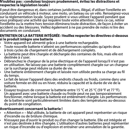 N’oubliez pas: conduisez toujours prudemment, évitez les distractions et respectez la législation locale!Ilpeutêtredangereuxet,danscertainesjuridictions,illégal,d’utiliserl’oreilletteenconduisantunvéhiculeàmoteur,unemoto,unbateauouunvélo.Renseignez-voussurlaréglementationlocale.Soyezprudentsivousutilisezl’appareilpendantquevouspratiquezuneactivitéquirequièretoutevotreattention.Danscecas,retirerl’oreillette ou la mettre hors tension éliminera toute distraction, de façon à éviter un accidentoudesblessures.Veillezégalementànepasprendredenotesniliredesdocuments en conduisant.ENTRETIEN DE LA BATTERIE INTÉGRÉE : Veuillez respecter les directives ci-dessous si le produit intègre une batterie• Votreappareilestalimentégrâceàunebatterierechargeable.• Toutenouvellebatterien’atteintsesperformancesoptimalesqu’aprèsdeux à trois cycles de chargement et de déchargement complets.• Labatteriepeutêtrechargéeetdéchargéedescentainesdefois,maiselleestdestinée à s’user. • Débranchezlechargeurdelapriseélectriqueetdel’appareillorsqu’iln’estpasenutilisation.Nelaissezpasunebatteriecomplètementchargéesurunchargeurcar la surcharge peut réduire sa durée de vie. • Unebatterieentièrementchargéeetlaisséenonutiliséeperdrasachargeaufildu temps. • Lefaitdelaisserl’appareildansdesendroitschaudsoufroids,commedansunevoiture fermée en été ou en hiver, réduira la capacité et la durée de vie de la batterie. • Essayeztoujoursdeconserverlabatterieentre15°Cet25°C(59°Fet77°F).Un appareil avec une batterie chaude ou froide peut ne pas temporairement fonctionner,mêmelorsquelabatterieestentièrementchargée.Lesperformancesde la batterie sont particulièrement limitées dans des températures au-dessous du point de congélation. Avertissement concernant la batterie!• «Attention»–Malutilisée,labatteriedecetappareilpeutreprésenterunrisqued’incendie ou de brûlure chimique. • N’essayezpasd’ouvrirleproduitoud’enchangerlabatterie.Elleestintégréeetn’estpasdestinéeàêtrechangée.L’utilisationd’autresbatteriespeutreprésenterun risque d’incendie ou d’explosion et entraîner une annulation de la garantie. 