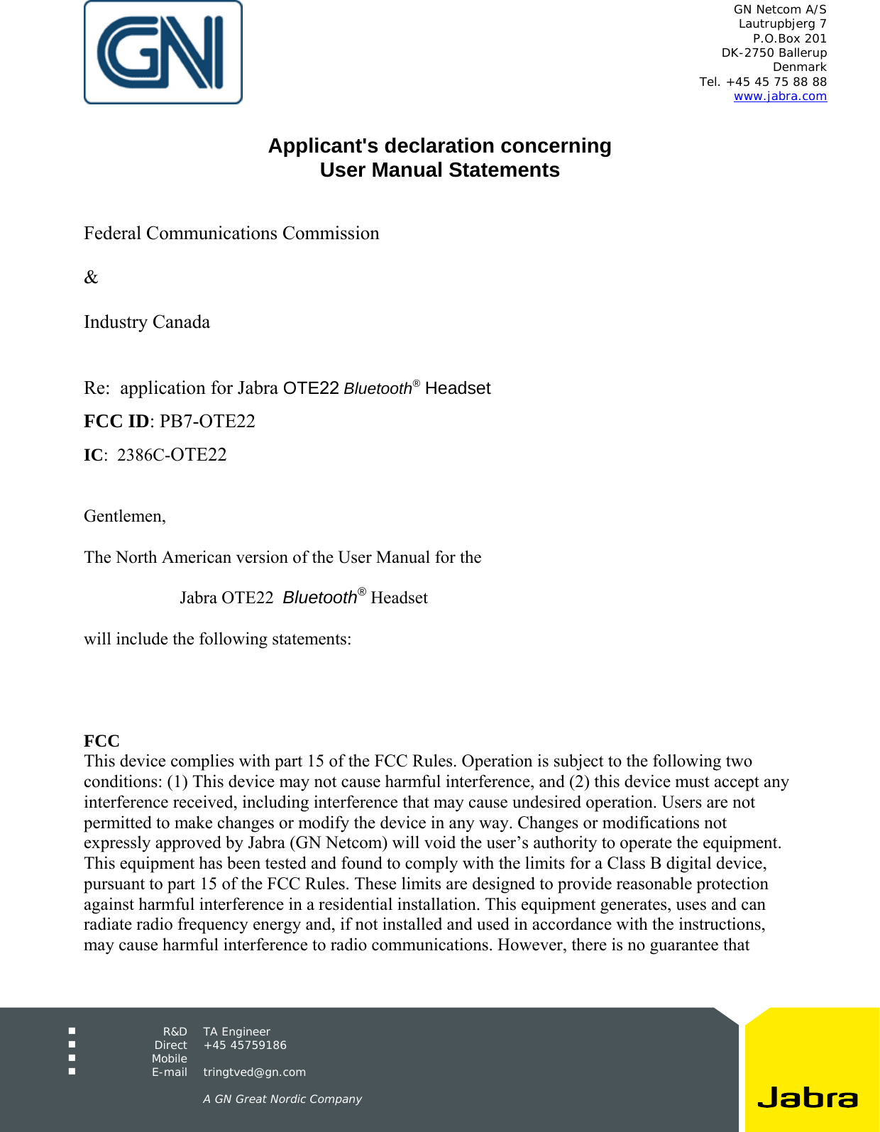 GN Netcom A/S Lautrupbjerg 7 P.O.Box 201 DK-2750 Ballerup Denmark Tel. +45 45 75 88 88 www.jabra.com  R&amp;D TA Engineer  Direct +45 45759186  Mobile   E-mail tringtved@gn.com A GN Great Nordic Company Applicant&apos;s declaration concerning User Manual StatementsFederal Communications Commission &amp; Industry Canada Re:  application for Jabra OTE22 Bluetooth® Headset FCC ID: PB7-OTE22 IC:  2386C-OTE22 Gentlemen, The North American version of the User Manual for the  Jabra OTE22  Bluetooth® Headset will include the following statements: FCC This device complies with part 15 of the FCC Rules. Operation is subject to the following two conditions: (1) This device may not cause harmful interference, and (2) this device must accept any interference received, including interference that may cause undesired operation. Users are not permitted to make changes or modify the device in any way. Changes or modifications not expressly approved by Jabra (GN Netcom) will void the user’s authority to operate the equipment. This equipment has been tested and found to comply with the limits for a Class B digital device, pursuant to part 15 of the FCC Rules. These limits are designed to provide reasonable protection against harmful interference in a residential installation. This equipment generates, uses and can radiate radio frequency energy and, if not installed and used in accordance with the instructions, may cause harmful interference to radio communications. However, there is no guarantee that 