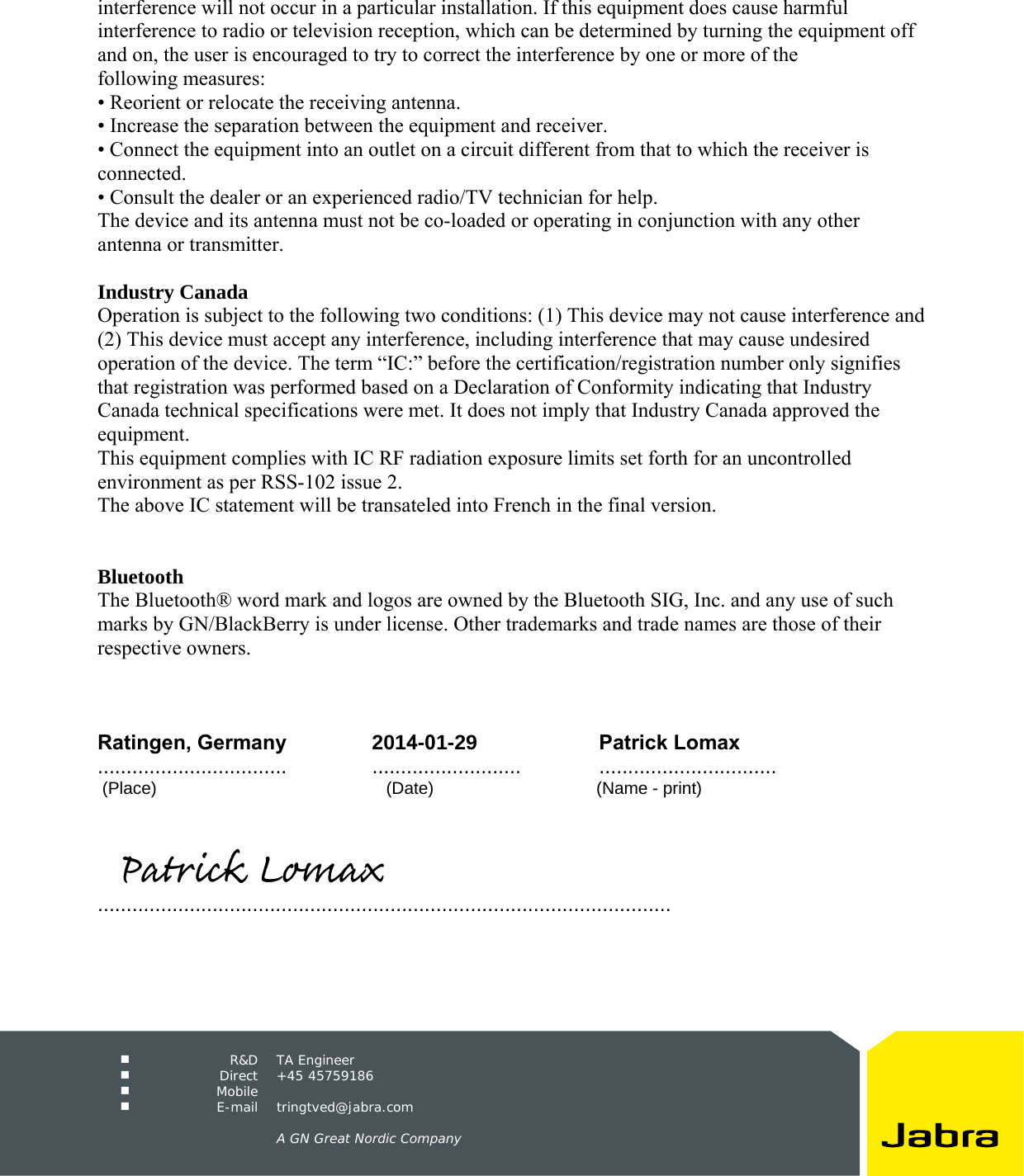   R&amp;D TA Engineer   Direct +45 45759186   Mobile    E-mail tringtved@jabra.com A GN Great Nordic Company interference will not occur in a particular installation. If this equipment does cause harmful interference to radio or television reception, which can be determined by turning the equipment off and on, the user is encouraged to try to correct the interference by one or more of the following measures: • Reorient or relocate the receiving antenna.• Increase the separation between the equipment and receiver.• Connect the equipment into an outlet on a circuit different from that to which the receiver isconnected. • Consult the dealer or an experienced radio/TV technician for help.The device and its antenna must not be co-loaded or operating in conjunction with any other antenna or transmitter. Industry Canada Operation is subject to the following two conditions: (1) This device may not cause interference and (2) This device must accept any interference, including interference that may cause undesired operation of the device. The term “IC:” before the certification/registration number only signifies that registration was performed based on a Declaration of Conformity indicating that Industry Canada technical specifications were met. It does not imply that Industry Canada approved the equipment. This equipment complies with IC RF radiation exposure limits set forth for an uncontrolled environment as per RSS-102 issue 2. The above IC statement will be transateled into French in the final version. Bluetooth The Bluetooth® word mark and logos are owned by the Bluetooth SIG, Inc. and any use of such marks by GN/BlackBerry is under license. Other trademarks and trade names are those of their respective owners. Ratingen, Germany 2014-01-29 Patrick Lomax ................................. .......................... ...............................  (Place)           (Date)         (Name - print) ....................................................................................................           Patrick Lomax